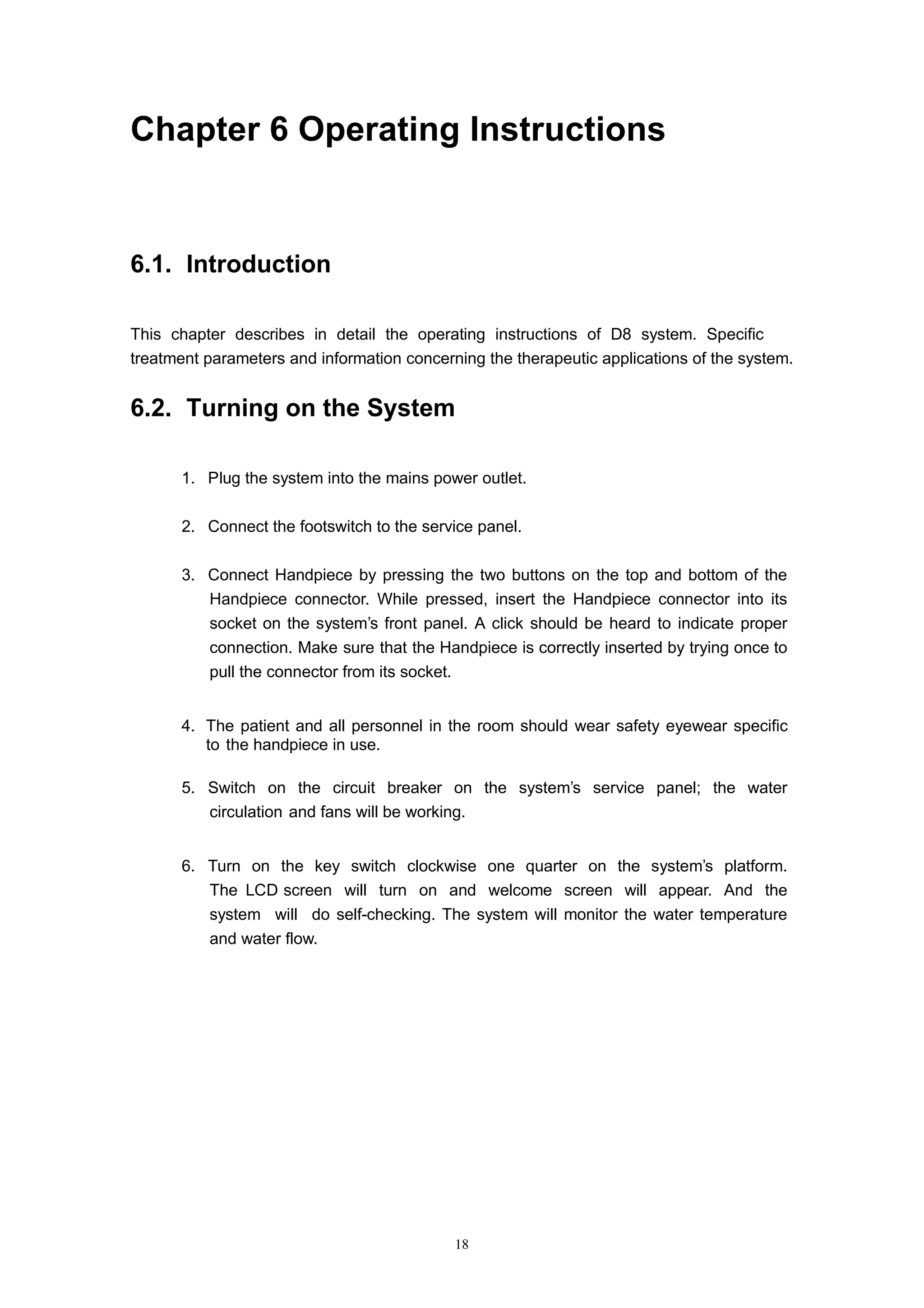 18
Chapter 6 Operating Instructions
6.1. Introduction
This chapter describes in detail the operating instructions of D8 system. Specific
treatment parameters and information concerning the therapeutic applications of the system.
6.2. Turning on the System
1. Plug the system into the mains power outlet.
2. Connect the footswitch to the service panel.
3. Connect Handpiece by pressing the two buttons on the top and bottom of the
Handpiece connector. While pressed, insert the Handpiece connector into its
socket on the system’s front panel. A click should be heard to indicate proper
connection. Make sure that the Handpiece is correctly inserted by trying once to
pull the connector from its socket.
4. The patient and all personnel in the room should wear safety eyewear specific
to the handpiece in use.
5. Switch on the circuit breaker on the system’s service panel; the water
circulation and fans will be working.
6. Turn on the key switch clockwise one quarter on the system’s platform.
The LCD screen will turn on and welcome screen will appear. And the
system will do self-checking. The system will monitor the water temperature
and water flow.
 