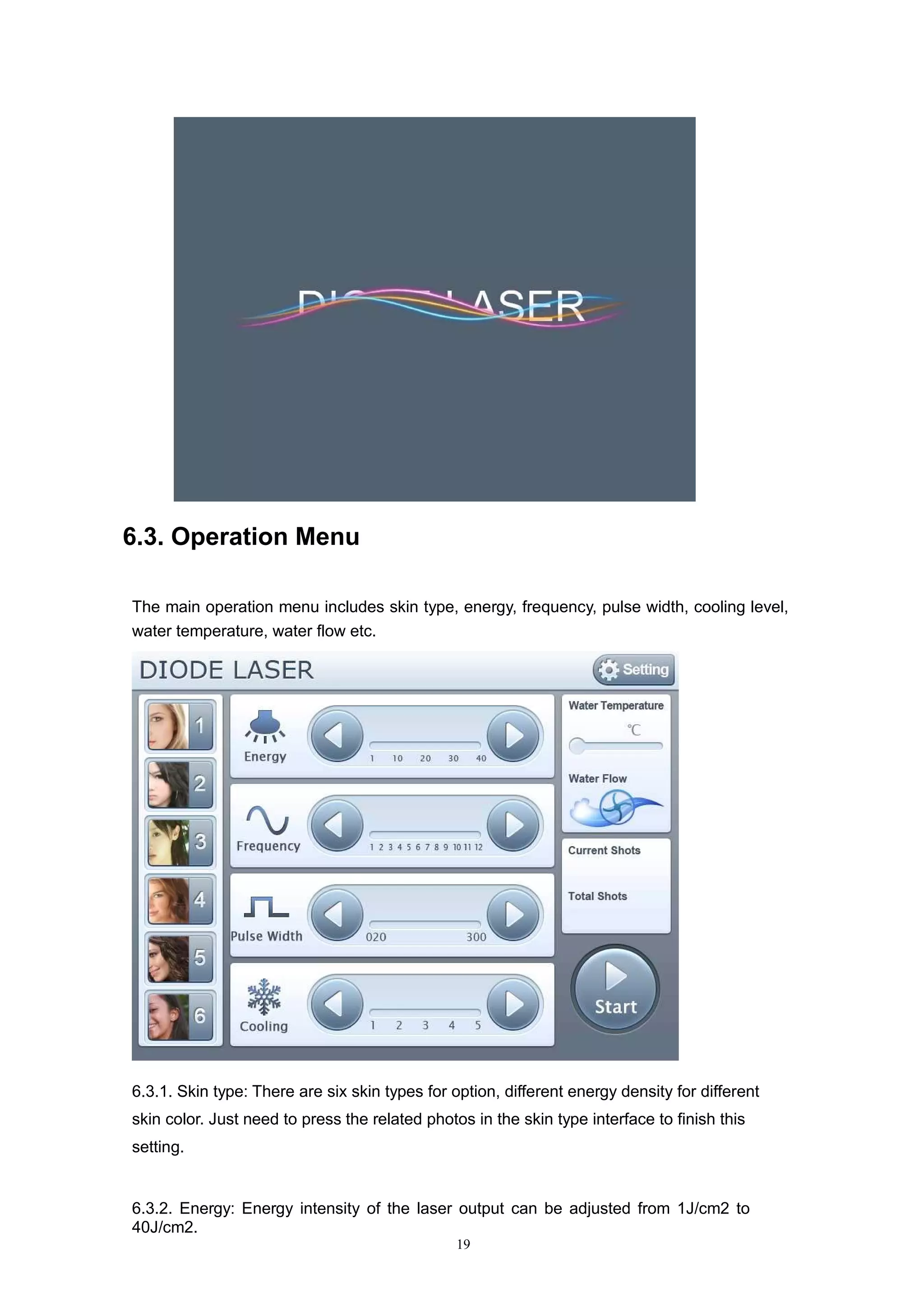 19
6.3. Operation Menu
The main operation menu includes skin type, energy, frequency, pulse width, cooling level,
water temperature, water flow etc.
6.3.1. Skin type: There are six skin types for option, different energy density for different
skin color. Just need to press the related photos in the skin type interface to finish this
setting.
6.3.2. Energy: Energy intensity of the laser output can be adjusted from 1J/cm2 to
40J/cm2.
 
