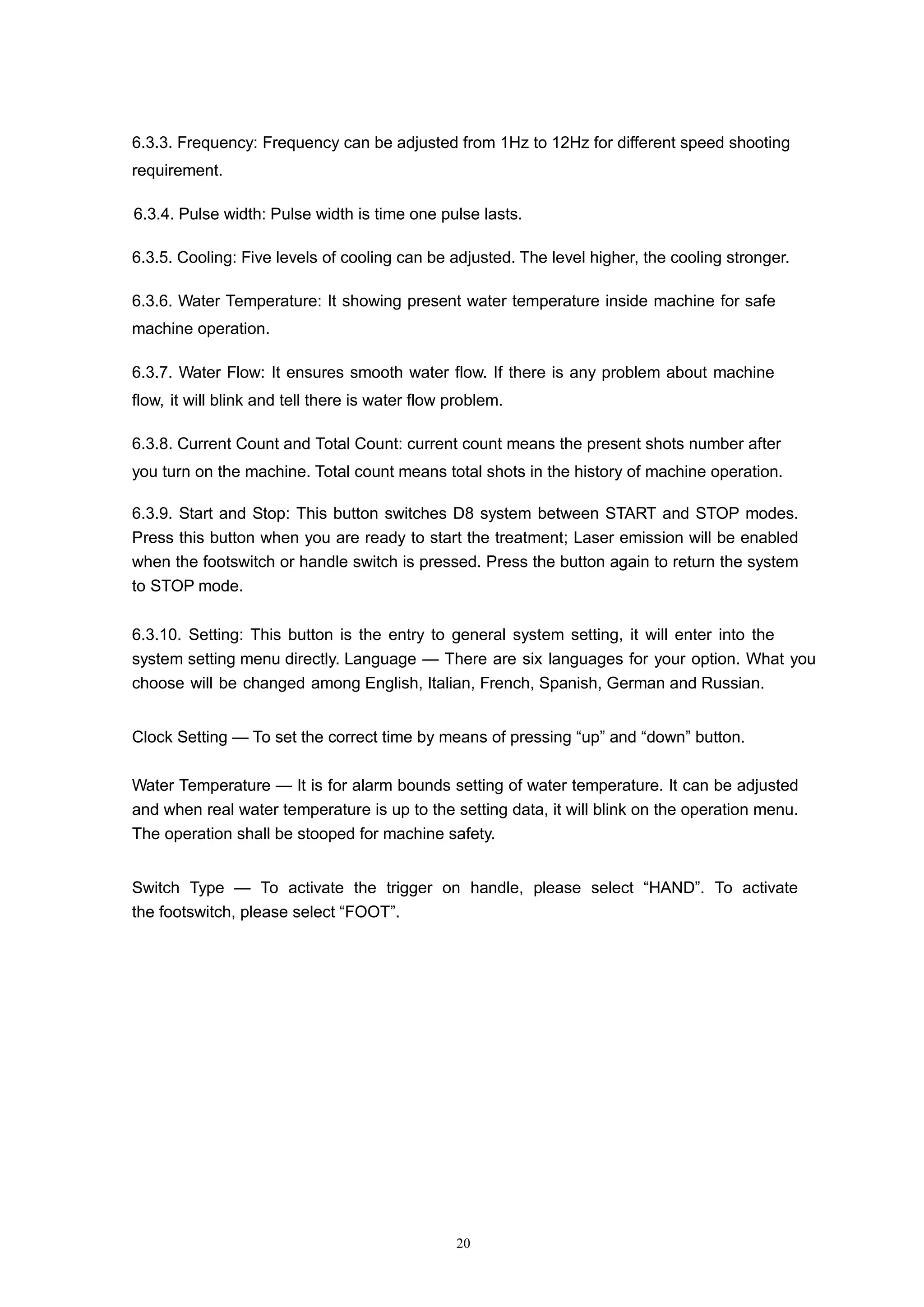 20
6.3.3. Frequency: Frequency can be adjusted from 1Hz to 12Hz for different speed shooting
requirement.
6.3.4. Pulse width: Pulse width is time one pulse lasts.
6.3.5. Cooling: Five levels of cooling can be adjusted. The level higher, the cooling stronger.
6.3.6. Water Temperature: It showing present water temperature inside machine for safe
machine operation.
6.3.7. Water Flow: It ensures smooth water flow. If there is any problem about machine
flow, it will blink and tell there is water flow problem.
6.3.8. Current Count and Total Count: current count means the present shots number after
you turn on the machine. Total count means total shots in the history of machine operation.
6.3.9. Start and Stop: This button switches D8 system between START and STOP modes.
Press this button when you are ready to start the treatment; Laser emission will be enabled
when the footswitch or handle switch is pressed. Press the button again to return the system
to STOP mode.
6.3.10. Setting: This button is the entry to general system setting, it will enter into the
system setting menu directly. Language — There are six languages for your option. What you
choose will be changed among English, Italian, French, Spanish, German and Russian.
Clock Setting — To set the correct time by means of pressing “up” and “down” button.
Water Temperature — It is for alarm bounds setting of water temperature. It can be adjusted
and when real water temperature is up to the setting data, it will blink on the operation menu.
The operation shall be stooped for machine safety.
Switch Type — To activate the trigger on handle, please select “HAND”. To activate
the footswitch, please select “FOOT”.
 