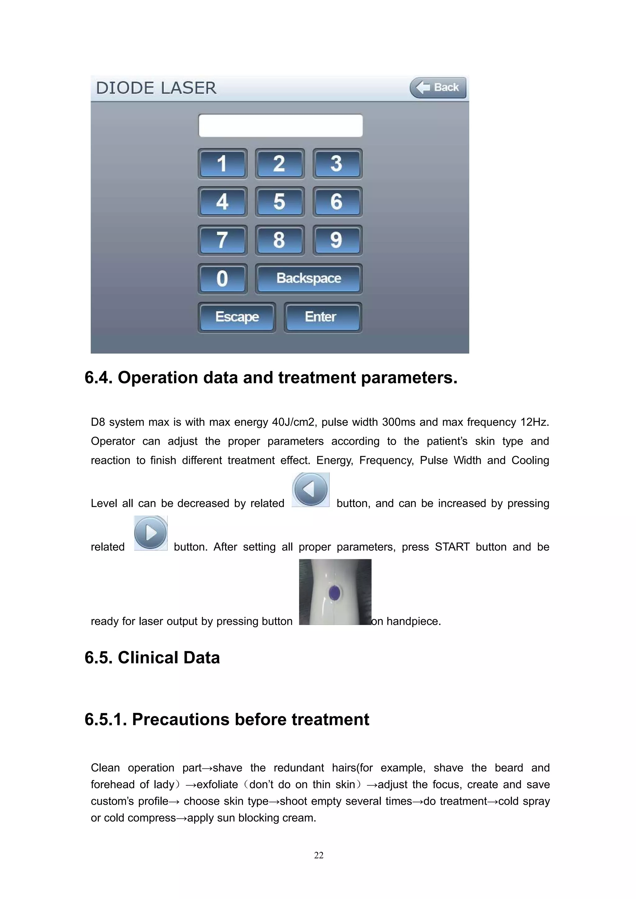 22
6.4. Operation data and treatment parameters.
D8 system max is with max energy 40J/cm2, pulse width 300ms and max frequency 12Hz.
Operator can adjust the proper parameters according to the patient’s skin type and
reaction to finish different treatment effect. Energy, Frequency, Pulse Width and Cooling
Level all can be decreased by related button, and can be increased by pressing
related button. After setting all proper parameters, press START button and be
ready for laser output by pressing button on handpiece.
6.5. Clinical Data
6.5.1. Precautions before treatment
Clean operation part→shave the redundant hairs(for example, shave the beard and
forehead of lady）→exfoliate（don’t do on thin skin）→adjust the focus, create and save
custom’s profile→ choose skin type→shoot empty several times→do treatment→cold spray
or cold compress→apply sun blocking cream.
 