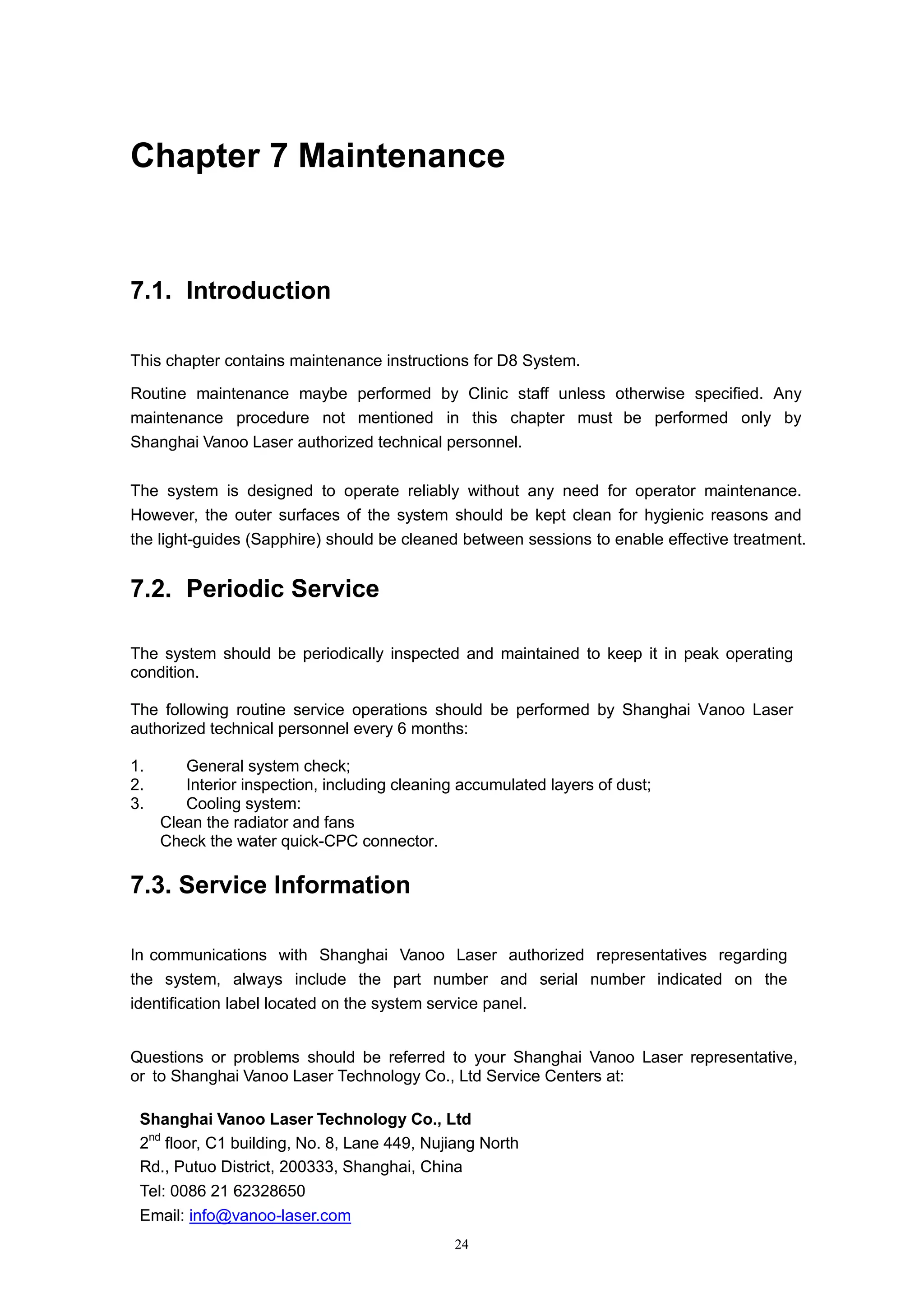 24
Chapter 7 Maintenance
7.1. Introduction
This chapter contains maintenance instructions for D8 System.
Routine maintenance maybe performed by Clinic staff unless otherwise specified. Any
maintenance procedure not mentioned in this chapter must be performed only by
Shanghai Vanoo Laser authorized technical personnel.
The system is designed to operate reliably without any need for operator maintenance.
However, the outer surfaces of the system should be kept clean for hygienic reasons and
the light-guides (Sapphire) should be cleaned between sessions to enable effective treatment.
7.2. Periodic Service
The system should be periodically inspected and maintained to keep it in peak operating
condition.
The following routine service operations should be performed by Shanghai Vanoo Laser
authorized technical personnel every 6 months:
1. General system check;
2. Interior inspection, including cleaning accumulated layers of dust;
3. Cooling system:
Clean the radiator and fans
Check the water quick -CPC connector.
7.3. Service Information
In communications with Shanghai Vanoo Laser authorized representatives regarding
the system, always include the part number and serial number indicated on the
identification label located on the system service panel.
Questions or problems should be referred to your Shanghai Vanoo Laser representative,
or to Shanghai Vanoo Laser Technology Co., Ltd Service Centers at:
Shanghai Vanoo Laser Technology Co., Ltd
2nd
floor, C1 building, No. 8, Lane 449, Nujiang North
Rd., Putuo District, 200333, Shanghai, China
Tel: 0086 21 62328650
Email: info@vanoo-laser.com
 