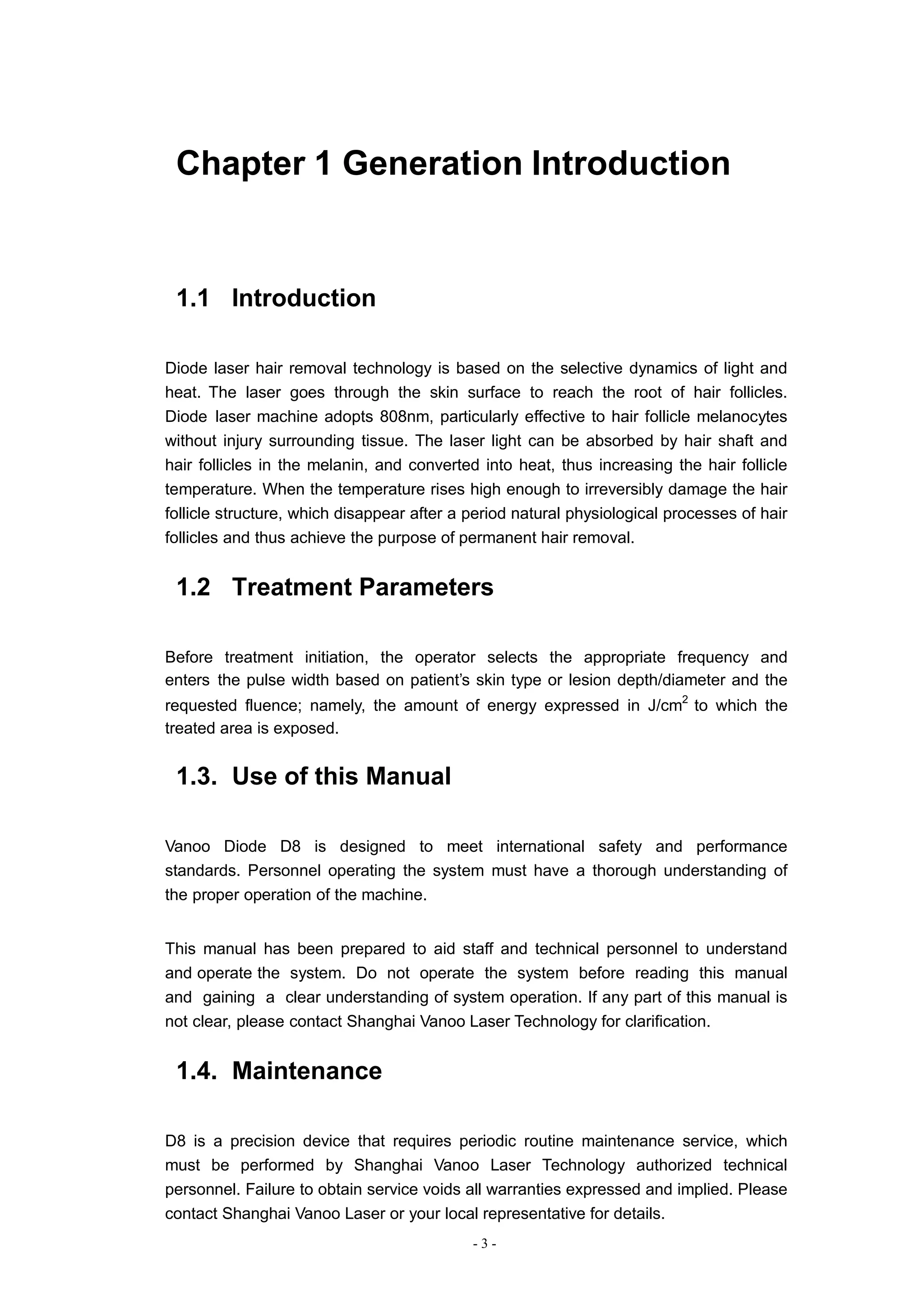 - 3 -
Chapter 1 Generation Introduction
1.1 Introduction
Diode laser hair removal technology is based on the selective dynamics of light and
heat. The laser goes through the skin surface to reach the root of hair follicles.
Diode laser machine adopts 808nm, particularly effective to hair follicle melanocytes
without injury surrounding tissue. The laser light can be absorbed by hair shaft and
hair follicles in the melanin, and converted into heat, thus increasing the hair follicle
temperature. When the temperature rises high enough to irreversibly damage the hair
follicle structure, which disappear after a period natural physiological processes of hair
follicles and thus achieve the purpose of permanent hair removal.
1.2 Treatment Parameters
Before treatment initiation, the operator selects the appropriate frequency and
enters the pulse width based on patient’s skin type or lesion depth/diameter and the
requested fluence; namely, the amount of energy expressed in J/cm2
to which the
treated area is exposed.
1.3. Use of this Manual
Vanoo Diode D8 is designed to meet international safety and performance
standards. Personnel operating the system must have a thorough understanding of
the proper operation of the machine.
This manual has been prepared to aid staff and technical personnel to understand
and operate the system. Do not operate the system before reading this manual
and gaining a clear understanding of system operation. If any part of this manual is
not clear, please contact Shanghai Vanoo Laser Technology for clarification.
1.4. Maintenance
D8 is a precision device that requires periodic routine maintenance service, which
must be performed by Shanghai Vanoo Laser Technology authorized technical
personnel. Failure to obtain service voids all warranties expressed and implied. Please
contact Shanghai Vanoo Laser or your local representative for details.
 