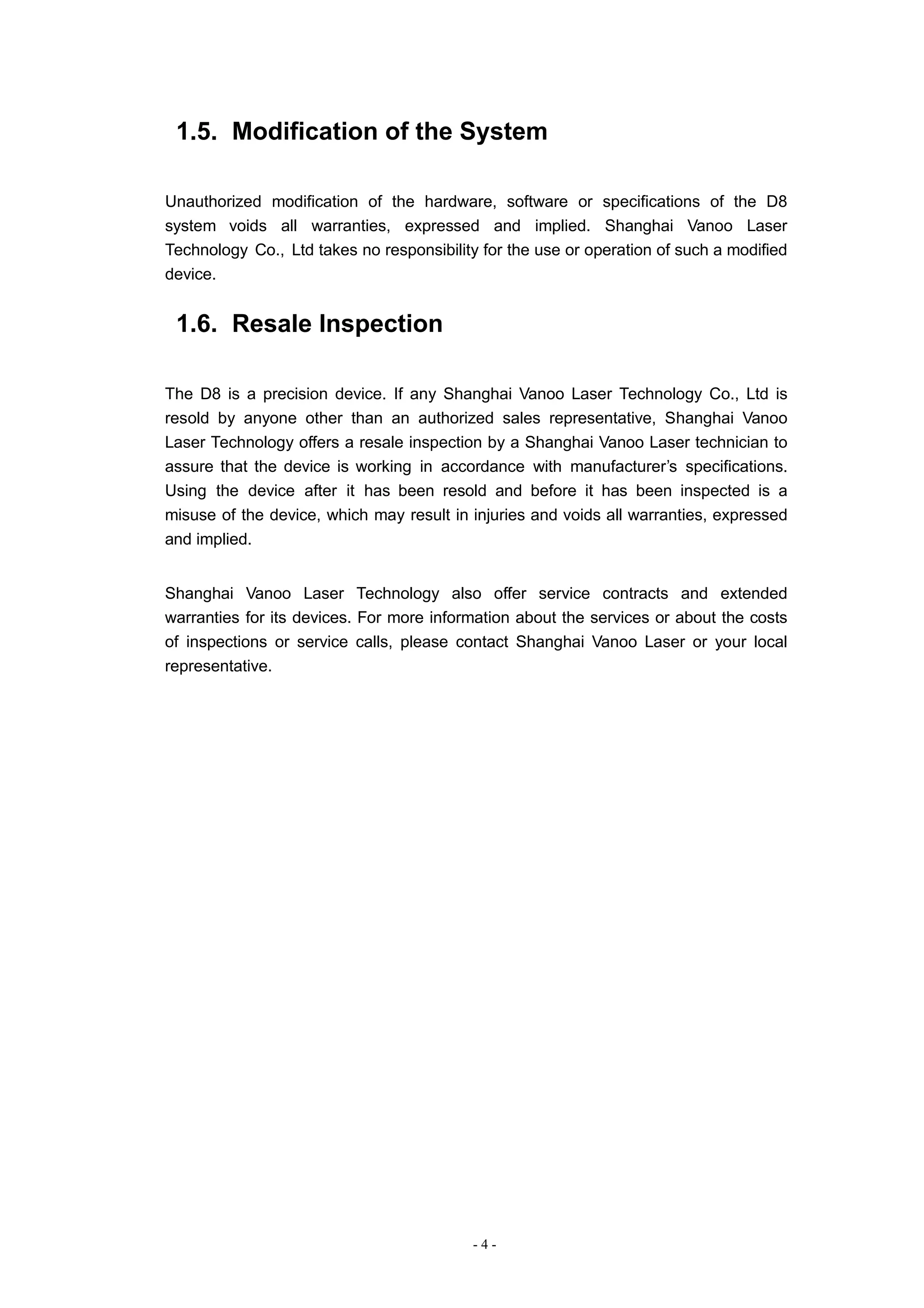 - 4 -
1.5. Modification of the System
Unauthorized modification of the hardware, software or specifications of the D8
system voids all warranties, expressed and implied. Shanghai Vanoo Laser
Technology Co., Ltd takes no responsibility for the use or operation of such a modified
device.
1.6. Resale Inspection
The D8 is a precision device. If any Shanghai Vanoo Laser Technology Co., Ltd is
resold by anyone other than an authorized sales representative, Shanghai Vanoo
Laser Technology offers a resale inspection by a Shanghai Vanoo Laser technician to
assure that the device is working in accordance with manufacturer’s specifications.
Using the device after it has been resold and before it has been inspected is a
misuse of the device, which may result in injuries and voids all warranties, expressed
and implied.
Shanghai Vanoo Laser Technology also offer service contracts and extended
warranties for its devices. For more information about the services or about the costs
of inspections or service calls, please contact Shanghai Vanoo Laser or your local
representative.
 