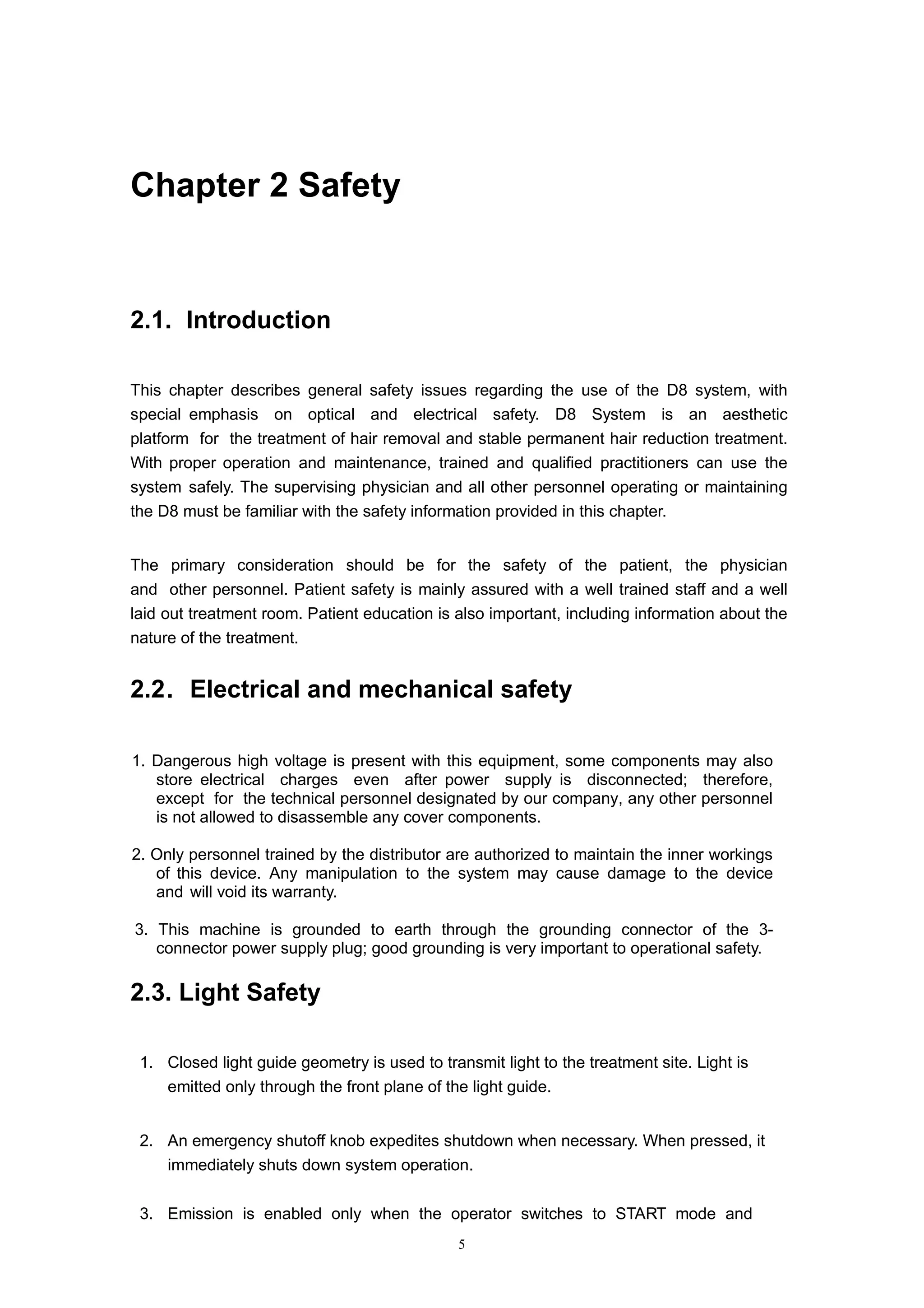 5
Chapter 2 Safety
2.1. Introduction
This chapter describes general safety issues regarding the use of the D8 system, with
special emphasis on optical and electrical safety. D8 System is an aesthetic
platform for the treatment of hair removal and stable permanent hair reduction treatment.
With proper operation and maintenance, trained and qualified practitioners can use the
system safely. The supervising physician and all other personnel operating or maintaining
the D8 must be familiar with the safety information provided in this chapter.
The primary consideration should be for the safety of the patient, the physician
and other personnel. Patient safety is mainly assured with a well trained staff and a well
laid out treatment room. Patient education is also important, including information about the
nature of the treatment.
2.2．Electrical and mechanical safety
1. Dangerous high voltage is present with this equipment, some components may also
store electrical charges even after power supply is disconnected; therefore,
except for the technical personnel designated by our company, any other personnel
is not allowed to disassemble any cover components.
2. Only personnel trained by the distributor are authorized to maintain the inner workings
of this device. Any manipulation to the system may cause damage to the device
and will void its warranty.
3. This machine is grounded to earth through the grounding connector of the 3-
connector power supply plug; good grounding is very important to operational safety.
2.3. Light Safety
1. Closed light guide geometry is used to transmit light to the treatment site. Light is
emitted only through the front plane of the light guide.
2. An emergency shutoff knob expedites shutdown when necessary. When pressed, it
immediately shuts down system operation.
3. Emission is enabled only when the operator switches to START mode and
 