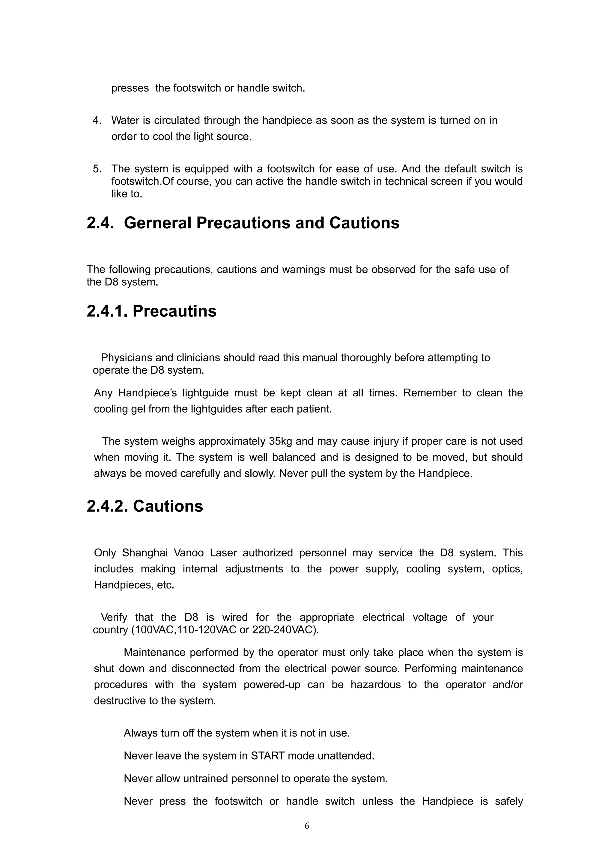 6
presses the footswitch or handle switch.
4. Water is circulated through the handpiece as soon as the system is turned on in
order to cool the light source.
5. The system is equipped with a footswitch for ease of use. And the default switch is
footswitch.Of course, you can active the handle switch in technical screen if you would
like to.
2.4. Gerneral Precautions and Cautions
The following precautions, cautions and warnings must be observed for the safe use of
the D8 system.
2.4.1. Precautins
Physicians and clinicians should read this manual thoroughly before attempting to
operate the D8 system.
Any Handpiece’s lightguide must be kept clean at all times. Remember to clean the
cooling gel from the lightguides after each patient.
The system weighs approximately 35kg and may cause injury if proper care is not used
when moving it. The system is well balanced and is designed to be moved, but should
always be moved carefully and slowly. Never pull the system by the Handpiece.
2.4.2. Cautions
 Only Shanghai Vanoo Laser authorized personnel may service the D8 system. This
includes making internal adjustments to the power supply, cooling system, optics,
Handpieces, etc.
Verify that the D8 is wired for the appropriate electrical voltage of your
country (100VAC,110-120VAC or 220-240VAC).
 Maintenance performed by the operator must only take place when the system is
shut down and disconnected from the electrical power source. Performing maintenance
procedures with the system powered-up can be hazardous to the operator and/or
destructive to the system.
 Always turn off the system when it is not in use.
 Never leave the system in START mode unattended.
 Never allow untrained personnel to operate the system.
 Never press the footswitch or handle switch unless the Handpiece is safely
 