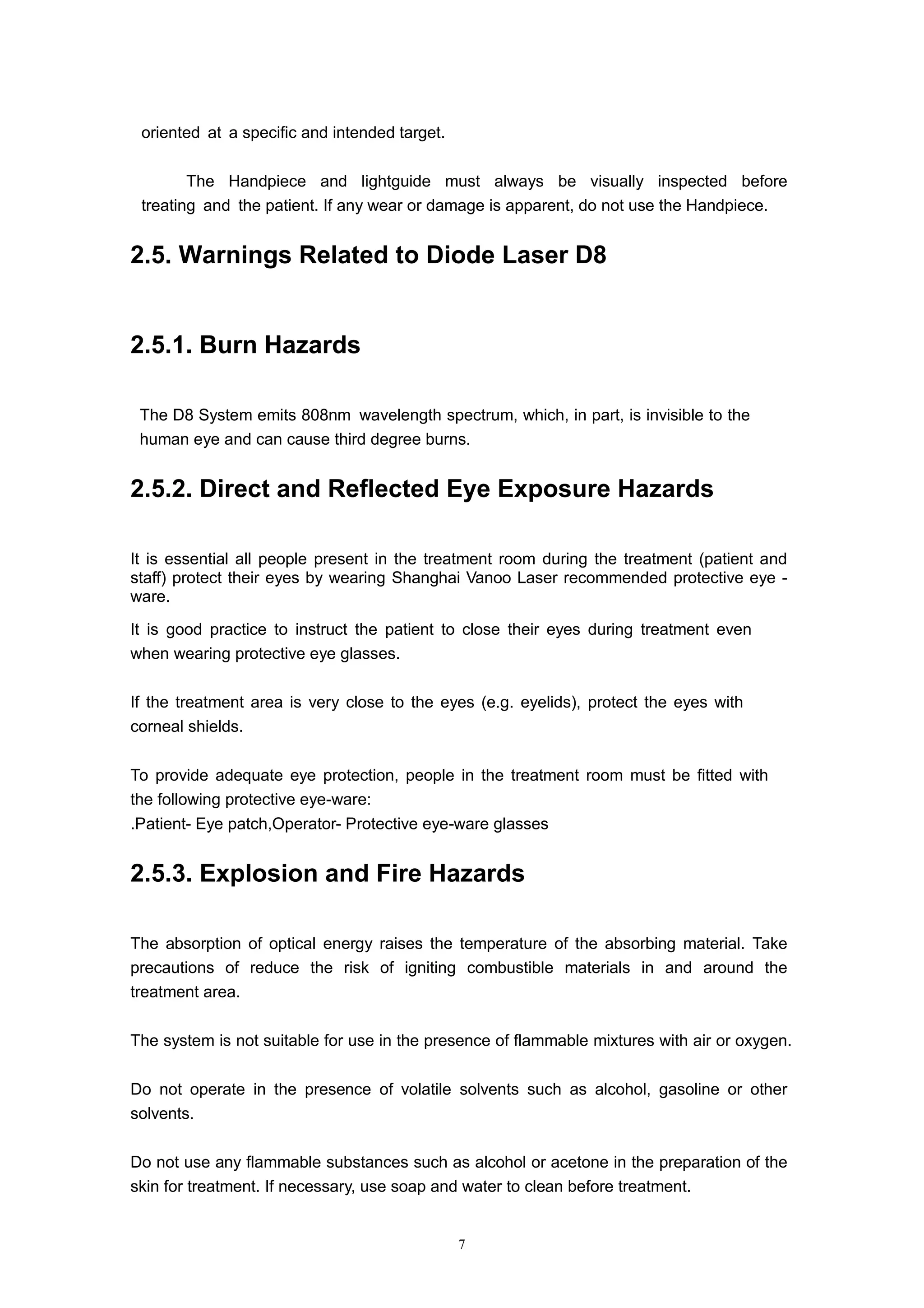 7
oriented at a specific and intended target.
 The Handpiece and lightguide must always be visually inspected before
treating and the patient. If any wear or damage is apparent, do not use the Handpiece.
2.5. Warnings Related to Diode Laser D8
2.5.1. Burn Hazards
The D8 System emits 808nm wavelength spectrum, which, in part, is invisible to the
human eye and can cause third degree burns.
2.5.2. Direct and Reflected Eye Exposure Hazards
It is essential all people present in the treatment room during the treatment (patient and
staff) protect their eyes by wearing Shanghai Vanoo Laser recommended protective eye -
ware.
It is good practice to instruct the patient to close their eyes during treatment even
when wearing protective eye glasses.
If the treatment area is very close to the eyes (e.g. eyelids), protect the eyes with
corneal shields.
To provide adequate eye protection, people in the treatment room must be fitted with
the following protective eye-ware:
.Patient- Eye patch,Operator- Protective eye-ware glasses
2.5.3. Explosion and Fire Hazards
The absorption of optical energy raises the temperature of the absorbing material. Take
precautions of reduce the risk of igniting combustible materials in and around the
treatment area.
The system is not suitable for use in the presence of flammable mixtures with air or oxygen.
Do not operate in the presence of volatile solvents such as alcohol, gasoline or other
solvents.
Do not use any flammable substances such as alcohol or acetone in the preparation of the
skin for treatment. If necessary, use soap and water to clean before treatment.
 
