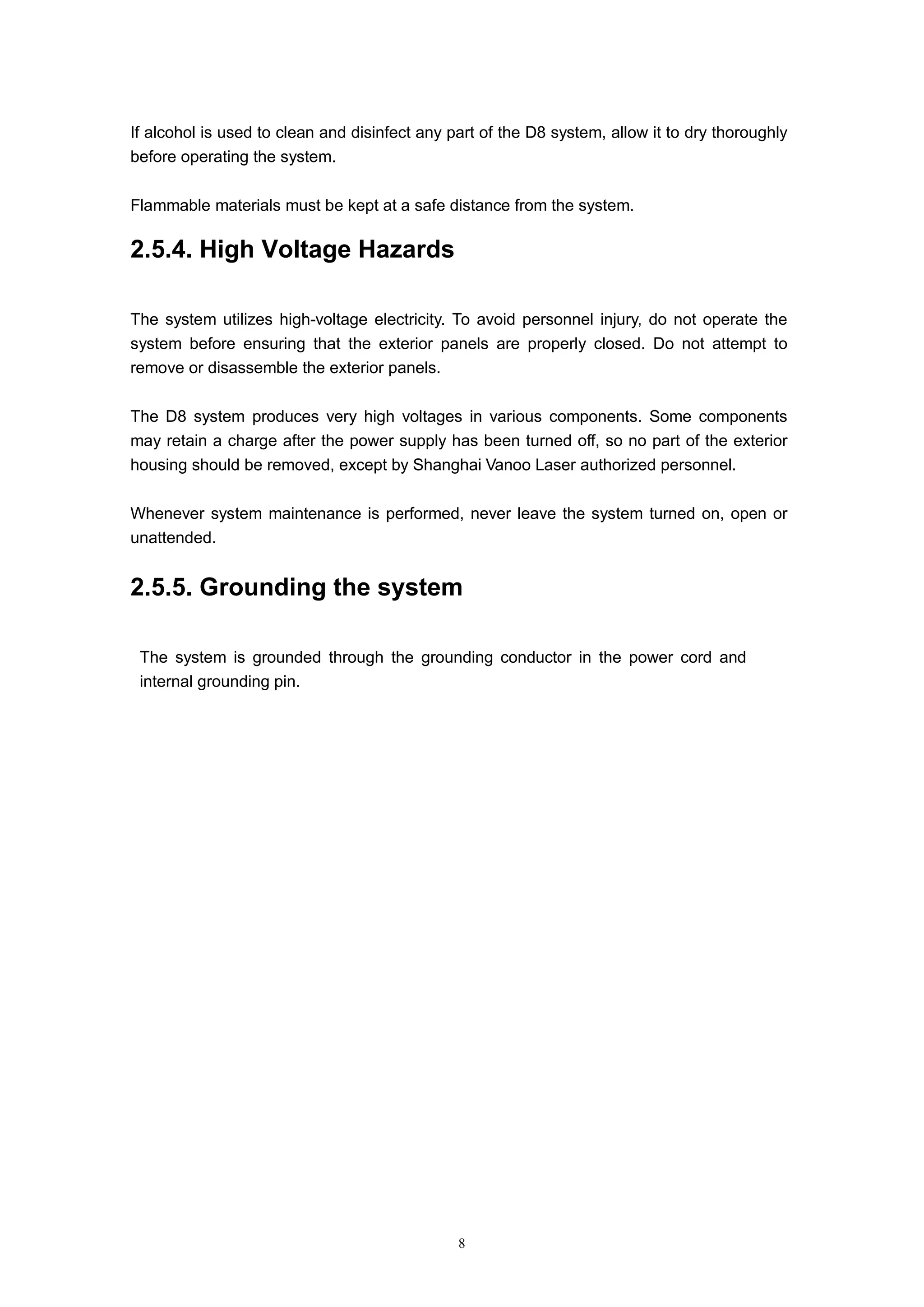 8
If alcohol is used to clean and disinfect any part of the D8 system, allow it to dry thoroughly
before operating the system.
Flammable materials must be kept at a safe distance from the system.
2.5.4. High Voltage Hazards
The system utilizes high-voltage electricity. To avoid personnel injury, do not operate the
system before ensuring that the exterior panels are properly closed. Do not attempt to
remove or disassemble the exterior panels.
The D8 system produces very high voltages in various components. Some components
may retain a charge after the power supply has been turned off, so no part of the exterior
housing should be removed, except by Shanghai Vanoo Laser authorized personnel.
Whenever system maintenance is performed, never leave the system turned on, open or
unattended.
2.5.5. Grounding the system
The system is grounded through the grounding conductor in the power cord and
internal grounding pin.
 