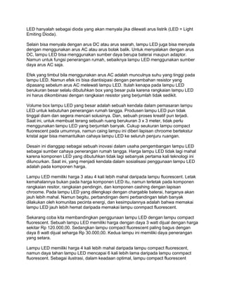 LED hanyalah sebagai dioda yang akan menyala jika dilewati arus listrik (LED = Light
Emiting Dioda).

Selain bisa menyala dengan arus DC atau arus searah, lampu LED juga bisa menyala
dengan menggunakan arus AC atau arus bolak balik. Untuk menyalakan dengan arus
DC, lampu LED bisa menggunakan sumber daya berupa baterai maupun adaptor.
Namun untuk fungsi penerangan rumah, sebaiknya lampu LED menggunakan sumber
daya arus AC saja.

Efek yang timbul bila menggunakan arus AC adalah munculnya suhu yang tinggi pada
lampu LED. Namun efek ini bisa diantisipasi dengan penambahan resistor yang
dipasang sebelum arus AC melewati lampu LED. Itulah kenapa pada lampu LED
berukuran besar selalu dibutuhkan box yang besar pula karena rangkaian lampu LED
ini harus dikombinasi dengan rangkaian resistor yang berjumlah tidak sedikit.

Volume box lampu LED yang besar adalah sebuah kendala dalam pemasaran lampu
LED untuk kebutuhan penerangan rumah tangga. Produsen lampu LED pun tidak
tinggal diam dan segera mencari solusinya. Dan, sebuah proses kreatif pun terjadi.
Saat ini, untuk membuat terang sebuah ruang berukuran 3 x 3 meter, tidak perlu
menggunakan lampu LED yang berjumlah banyak. Cukup seukuran lampu compact
fluorescent pada umumnya, namun caing lampu ini diberi lapisan chroome bertekstur
kristal agar bisa memantulkan cahaya lampu LED ke seluruh penjuru ruangan.

Desain ini dianggap sebagai sebuah inovasi dalam usaha pengembangan lampu LED
sebagai sumber cahaya penerangan rumah tangga. Harga lampu LED tidak lagi mahal
karena komponen LED yang dibutuhkan tidak lagi sebanyak pertama kali teknologi ini
diluncurkan. Saat ini, yang menjadi kendala dalam sosialisasi penggunaan lampu LED
adalah pada komponen harga.

Lampu LED memiliki harga 3 atau 4 kali lebih mahal daripada lampu fluorescent. Letak
kemahalannya bukan pada harga komponen LED itu, namun terletak pada komponen
rangkaian resitor, rangkaian pendingin, dan komponen cashing dengan lapisan
chroome. Pada lampu LED yang dilengkapi dengan chargable baterai, harganya akan
jauh lebih mahal. Namun begitu, perbandingan demi perbandingan telah banyak
dilakukan oleh komunitas pecinta energi, dan kesimpulannya adalah bahwa memakai
lampu LED jauh lebih hemat daripada memakai lampu conmpact fluorescent.

Sekarang coba kita membandingkan penggunaan lampu LED dengan lampu compact
fluorescent. Sebuah lampu LED memiliki harga dengan daya 3 watt dijual dengan harga
sekitar Rp 120.000,00. Sedangkan lampu compact fluorescent paling bagus dengan
daya 8 watt dijual seharga Rp 30.000,00. Kedua lampu ini memiliki daya penerangan
yang setara.

Lampu LED memiliki harga 4 kali lebih mahal daripada lampu compact fluorescent,
namun daya tahan lampu LED mencapai 6 kali lebih lama daripada lampu conmpact
fluorescent. Sebagai ilustrasi, dalam keadaan optimal, lampu compact fluorescent
 