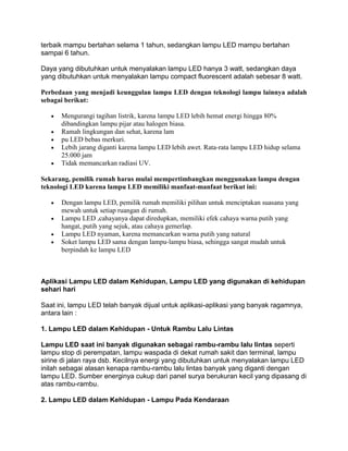 terbaik mampu bertahan selama 1 tahun, sedangkan lampu LED mampu bertahan
sampai 6 tahun.

Daya yang dibutuhkan untuk menyalakan lampu LED hanya 3 watt, sedangkan daya
yang dibutuhkan untuk menyalakan lampu compact fluorescent adalah sebesar 8 watt.

Perbedaan yang menjadi keunggulan lampu LED dengan teknologi lampu lainnya adalah
sebagai berikut:

      Mengurangi tagihan listrik, karena lampu LED lebih hemat energi hingga 80%
      dibandingkan lampu pijar atau halogen biasa.
      Ramah lingkungan dan sehat, karena lam
      pu LED bebas merkuri.
      Lebih jarang diganti karena lampu LED lebih awet. Rata-rata lampu LED hidup selama
      25.000 jam
      Tidak memancarkan radiasi UV.

Sekarang, pemilik rumah harus mulai mempertimbangkan menggunakan lampu dengan
teknologi LED karena lampu LED memiliki manfaat-manfaat berikut ini:

      Dengan lampu LED, pemilik rumah memiliki pilihan untuk menciptakan suasana yang
      mewah untuk setiap ruangan di rumah.
      Lampu LED ,cahayanya dapat diredupkan, memiliki efek cahaya warna putih yang
      hangat, putih yang sejuk, atau cahaya gemerlap.
      Lampu LED nyaman, karena memancarkan warna putih yang natural
      Soket lampu LED sama dengan lampu-lampu biasa, sehingga sangat mudah untuk
      berpindah ke lampu LED



Aplikasi Lampu LED dalam Kehidupan, Lampu LED yang digunakan di kehidupan
sehari hari

Saat ini, lampu LED telah banyak dijual untuk aplikasi-aplikasi yang banyak ragamnya,
antara lain :

1. Lampu LED dalam Kehidupan - Untuk Rambu Lalu Lintas

Lampu LED saat ini banyak digunakan sebagai rambu-rambu lalu lintas seperti
lampu stop di perempatan, lampu waspada di dekat rumah sakit dan terminal, lampu
sirine di jalan raya dsb. Kecilnya energi yang dibutuhkan untuk menyalakan lampu LED
inilah sebagai alasan kenapa rambu-rambu lalu lintas banyak yang diganti dengan
lampu LED. Sumber energinya cukup dari panel surya berukuran kecil yang dipasang di
atas rambu-rambu.

2. Lampu LED dalam Kehidupan - Lampu Pada Kendaraan
 