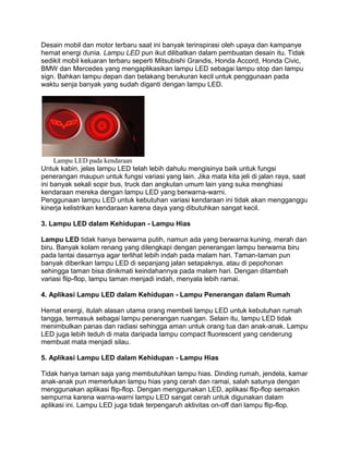 Desain mobil dan motor terbaru saat ini banyak terinspirasi oleh upaya dan kampanye
hemat energi dunia. Lampu LED pun ikut dilibatkan dalam pembuatan desain itu. Tidak
sedikit mobil keluaran terbaru seperti Mitsubishi Grandis, Honda Accord, Honda Civic,
BMW dan Mercedes yang mengaplikasikan lampu LED sebagai lampu stop dan lampu
sign. Bahkan lampu depan dan belakang berukuran kecil untuk penggunaan pada
waktu senja banyak yang sudah diganti dengan lampu LED.




     Lampu LED pada kendaraan
Untuk kabin, jelas lampu LED telah lebih dahulu mengisinya baik untuk fungsi
penerangan maupun untuk fungsi variasi yang lain. Jika mata kita jeli di jalan raya, saat
ini banyak sekali sopir bus, truck dan angkutan umum lain yang suka menghiasi
kendaraan mereka dengan lampu LED yang berwarna-warni.
Penggunaan lampu LED untuk kebutuhan variasi kendaraan ini tidak akan mengganggu
kinerja kelistrikan kendaraan karena daya yang dibutuhkan sangat kecil.

3. Lampu LED dalam Kehidupan - Lampu Hias

Lampu LED tidak hanya berwarna putih, namun ada yang berwarna kuning, merah dan
biru. Banyak kolam renang yang dilengkapi dengan penerangan lampu berwarna biru
pada lantai dasarnya agar terlihat lebih indah pada malam hari. Taman-taman pun
banyak diberikan lampu LED di sepanjang jalan setapaknya, atau di pepohonan
sehingga taman bisa dinikmati keindahannya pada malam hari. Dengan ditambah
variasi flip-flop, lampu taman menjadi indah, menyala lebih ramai.

4. Aplikasi Lampu LED dalam Kehidupan - Lampu Penerangan dalam Rumah

Hemat energi, itulah alasan utama orang membeli lampu LED untuk kebutuhan rumah
tangga, termasuk sebagai lampu penerangan ruangan. Selain itu, lampu LED tidak
menimbulkan panas dan radiasi sehingga aman untuk orang tua dan anak-anak. Lampu
LED juga lebih teduh di mata daripada lampu compact fluorescent yang cenderung
membuat mata menjadi silau.

5. Aplikasi Lampu LED dalam Kehidupan - Lampu Hias

Tidak hanya taman saja yang membutuhkan lampu hias. Dinding rumah, jendela, kamar
anak-anak pun memerlukan lampu hias yang cerah dan ramai, salah satunya dengan
menggunakan aplikasi flip-flop. Dengan menggunakan LED, aplikasi flip-flop semakin
sempurna karena warna-warni lampu LED sangat cerah untuk digunakan dalam
aplikasi ini. Lampu LED juga tidak terpengaruh aktivitas on-off dari lampu flip-flop.
 