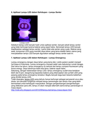 6. Aplikasi Lampu LED dalam Kehidupan - Lampu Senter




           Lampu LED
Sebelum lampu LED banyak hadir untuk aplikasi senter, banyak sekali lampu senter
yang tidak berfungsi karena baterai yang cepat habis. Semenjak lampu LED banyak
diaplikasikan sebagai lampu senter, nyaris tidak ada senter yang rusak. Baterai yang
awet, komponen LED yang memiliki daya tahan yang lama adalah faktor utama yang
menyebabkan lampu LED banyak digunakan sebagai lampu senter saat ini.

7. Aplikasi Lampu LED dalam Kehidupan - Lampu Emergency

Lampu emergency dengan daya tahan yang lama dsb. Listrik padam seolah menjadi
hal biasa di Indonesia. Lampu emergency menjadi salah satu kebutuhan rumah tangga.
Dari tahun ke tahun, lampu emergency itu terbuat dari lampu compact fluorescent yang
boros energy. Daya tahannya tidak bisa lama, baterai cepat habis.
Sekarang, dengan keberadaan lampu LED, lampu emergency sudah bisa bertahan
lebih dari 8 jam, bergantung kapasitas baterai yang ditancapkan dan jumlah LED yang
pasang pada lampu emergency tersebut. Begitu banyak kegunaan beserta kelebihan
yang dimiliki lampu LED.
Tidak disangka, lampu LED yang dahulu hanya berfungsi sebagai penyearah arus atau
dioda, kini berubah fungsinya menjadi lampu penerangan dan lampu hias yang lebih
bermanfaat untuk kehidupan masyarakat. Dengan pengembangan-pengembangan
yang dilakukan para ahli, lampu ini akan menjadi alternatif utama lampu penerangan di
masa depan.
http://note-why.blogspot.com/2012/09/lampu-led-lampu-masa-depan.html
 