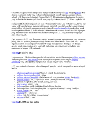 Sirkuit LED dapat didesain dengan cara menyusun LED dalam posisi seri maupun paralel. Bila
disusun secara seri, maka yang perlu diperhatikan adalah jumlah tegangan yang diperlukan
seluruh LED dalam rangkaian tadi. Namun bila LED diletakkan dalam keadaan paralel, maka
yang perlu diperhatikan menjadi jumlah arus yang diperlukan seluruh LED dalam rangkaian ini.

Menyusun LED dalam rangkaian seri akan lebih sulit jika warna LED berbeda-beda, karena tiap
warna LED yang berlainan mempunyai tegangan maju (Vf) yang berbeda. Perbedaan ini akan
menyebabkan bila jumlah tegangan yang diberikan oleh sumber daya listrik tidak cukup untuk
membangkitkan chip LED, maka beberapa LED akan tidak menyala. Sebaliknya, bila tegangan
yang diberikan terlalu besar akan berakibat kerusakan pada LED yang mempunyai tegangan
maju relatif rendah.

Pada umumnya, LED yang disusun secara seri harus mempunyai tegangan maju yang sama atau
paling tidak tak berbeda jauh supaya rangkaian LED ini dapat bekerja secara baik. Jika LED
digunakan untuk indikator pada voltase lebih tinggi dari operasinya dirangkai seri dengan
resistor untuk menyesuaikan arus agar tidak melampaui arus maksimum LED, kalau arus
maksimum terlampau LED jadi rusak.

[sunting] Substrat LED

Pengembangan LED dimulai dengan alat inframerah dan merah dibuat dengan gallium arsenide.
Perkembagan dalam ilmu material telah memungkinkan produksi alat dengan panjang
gelombang yang lebih pendek, menghasilkan cahaya dengan warna bervariasi.

LED konvensional terbuat dari mineral inorganik yang bervariasi, menghasilkan warna sebagai
berikut:

       aluminium gallium arsenide (AlGaAs) - merah dan inframerah
       gallium aluminium phosphide - hijau
       gallium arsenide/phosphide (GaAsP) - merah, oranye-merah, oranye, dan kuning
       gallium nitride (GaN) - hijau, hijau murni (atau hijau emerald), dan biru
       gallium phosphide (GaP) - merah, kuning, dan hijau
       zinc selenide (ZnSe) - biru
       indium gallium nitride (InGaN) - hijau kebiruan dan biru
       indium gallium aluminium phosphide - oranye-merah, oranye, kuning, dan hijau
       silicon carbide (SiC) - biru
       diamond (C) - ultraviolet
       silicon (Si) - biru (dalam pengembangan)
       sapphire (Al2O3) - biru

[sunting] LED biru dan putih
 