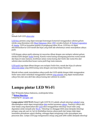Sebuah GaN LED ultraviolet

LED biru pertama yang dapat mencapai keterangan komersial menggunakan substrat galium
nitrida yang ditemukan oleh Shuji Nakamura tahun 1993 sewaktu berkarir di Nichia Corporation
di Jepang. LED ini kemudian populer di penghujung tahun 90-an. LED biru ini dapat
dikombinasikan ke LED merah dan hijau yang telah ada sebelumnya untuk menciptakan cahaya
putih.

LED dengan cahaya putih sekarang ini mayoritas dibuat dengan cara melapisi substrat galium
nitrida (GaN) dengan fosfor kuning. Karena warna kuning merangsang penerima warna merah
dan hijau di mata manusia, kombinasi antara warna kuning dari fosfor dan warna biru dari
substrat akan memberikan kesan warna putih bagi mata manusia.

LED putih juga dapat dibuat dengan cara melapisi fosfor biru, merah dan hijau di substrat
ultraviolet dekat yang lebih kurang sama dengan cara kerja lampu fluoresen.

Metode terbaru untuk menciptakan cahaya putih dari LED adalah dengan tidak menggunakan
fosfor sama sekali melainkan menggunakan substrat seng selenida yang dapat memancarkan
cahaya biru dari area aktif dan cahaya kuning dari substrat itu sendiri.




Lampu pintar LED Wi-Fi
Dari Wikipedia bahasa Indonesia, ensiklopedia bebas
  Belum Diperiksa
Langsung ke: navigasi, cari

Lampu pintar LED Wi-Fi (Smart Light LED Wi-Fi) adalah sebuah teknologi nirkabel yang
dikembangkan untuk dapat mengirimkan data melalui perantara cahaya. Nantinya cahaya dari
sinar lampu yang dipancarkan dari LED akan menggantikan teknologi sinyal radio yang
digunakan untuk menjadi jalur Wi-Fi. Teknologi ini dianggap lebih aman daripada teknologi
jaringan yang ada saat ini, hal ini disebabkan karena cahaya putih dari lampu tidak dapat
menembus permukaan seperti dinding, sehingga dapat mengurangi risiko penyadapan atau
pencurian data. Lampu LED juga mengonsumsi energi yang jauh lebih sedikit daripada teknologi
 