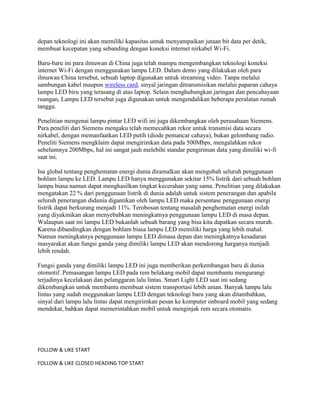 depan teknologi ini akan memiliki kapasitas untuk menyampaikan jutaan bit data per detik,
membuat kecepatan yang sebanding dengan koneksi internet nirkabel Wi-Fi.

Baru-baru ini para ilmuwan di China juga telah mampu mengembangkan teknologi koneksi
internet Wi-Fi dengan menggunakan lampu LED. Dalam demo yang dilakukan oleh para
ilmuwan China tersebut, sebuah laptop digunakan untuk streaming video. Tanpa melalui
sambungan kabel maupun wireless card, sinyal jaringan ditransmisikan melalui paparan cahaya
lampu LED biru yang terasang di atas laptop. Selain menghubungkan jaringan dan pencahayaan
ruangan, Lampu LED tersebut juga digunakan untuk mengendalikan beberapa peralatan rumah
tangga.

Penelitian mengenai lampu pintar LED wifi ini juga dikembangkan oleh perusahaan Siemens.
Para peneliti dari Siemens mengaku telah memecahkan rekor untuk transmisi data secara
nirkabel, dengan memanfaatkan LED putih (diode pemancar cahaya), bukan gelombang radio.
Peneliti Siemens mengklaim dapat mengirimkan data pada 500Mbps, mengalahkan rekor
sebelumnya 200Mbps, hal ini sangat jauh melebihi standar pengiriman data yang dimiliki wi-fi
saat ini.

Isu global tentang penghematan energi dunia diramalkan akan mengubah seluruh penggunaan
bohlam lampu ke LED. Lampu LED hanya menggunakan sekitar 15% listrik dari sebuah bohlam
lampu biasa namun dapat menghasilkan tingkat kecerahan yang sama. Penelitian yang dilakukan
mengatakan 22 % dari penggunaan listrik di dunia adalah untuk sistem penerangan dan apabila
seluruh penerangan didunia digantikan oleh lampu LED maka persentase penggunaan energi
listrik dapat berkurang menjadi 11%. Terobosan tentang masalah penghematan energi inilah
yang diyakinikan akan menyebabkan meningkatnya penggunaan lampu LED di masa depan.
Walaupun saat ini lampu LED bukanlah sebuah barang yang bisa kita dapatkan secara murah.
Karena dibandingkan dengan bohlam biasa lampu LED memiliki harga yang lebih mahal.
Namun meningkatnya penggunaan lampu LED dimasa depan dan meningkatnya kesadaran
masyarakat akan fungsi ganda yang dimiliki lampu LED akan mendorong harganya menjadi
lebih rendah.

Fungsi ganda yang dimiliki lampu LED ini juga memberikan perkembangan baru di dunia
otomotif. Pemasangan lampu LED pada rem belakang mobil dapat membantu mengurangi
terjadinya kecelakaan dan pelanggaran lalu lintas. Smart Light LED saat ini sedang
dikembangkan untuk membantu membuat sistem transportasi lebih aman. Banyak lampu lalu
lintas yang sudah meggunakan lampu LED dengan teknologi baru yang akan ditambahkan,
sinyal dari lampu lalu lintas dapat mengirimkan pesan ke komputer onboard mobil yang sedang
mendekat, bahkan dapat memerintahkan mobil untuk menginjak rem secara otomatis.




FOLLOW & LIKE START

FOLLOW & LIKE CLOSED HEADING TOP START
 
