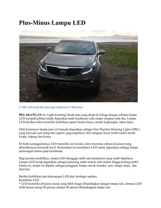 Plus-Minus Lampu LED




F: DRL LED pada Kia Sportage (Septian P / Okezone)

BELAKANGAN ini, Light Emitting Diode atau yang akrab di telinga dengan sebutan lampu
LED menjadi pilihan untuk digunakan pada kendaraan roda empat maupun roda dua. Lampu
LED disebut-sebut memiliki kelebihan seperti hemat biaya, ramah lingkungan, tahan lama.

Oleh karenanya lampu jenis ini banyak digunakan sebagai fitur Daytime Running Lights (DRL)
yang menyala saat siang hari seperti yang diaplikasi oleh sebagian besar mobil-mobil merek
Eropa, Jepang dan Korea.

Di balik keunggulannya, LED memiliki sisi lemah, yaitu intensitas cahaya (Lumen) yang
dihasilkannya termasuk kecil. Kelemahan ini membatasi LED untuk digunakan sebagai lampu
penerangan utama pada kendaraan.

Bagi pecinta modifikasi, lampu LED dianggap salah satu komponen yang wajib diaplikasi.
Lampu LED kerap digunakan sebagai penerang audio sistem, plat nomor hingga kolong mobil.
Selain itu, lampu ini dipakai sebagai pengganti lampu rem & mundur, sein, lampu senja , dan
lain-lain.

Berikut kelebihan dan kekurangan LED dari berbagai sumber,
Kelebihan LED :
* LED memiliki efisiensi energi yang lebih tinggi dibandingkan dengan lampu lain, dimana LED
lebih hemat energi 80 persen sampai 90 persen dibandingkan lampu lain.
 