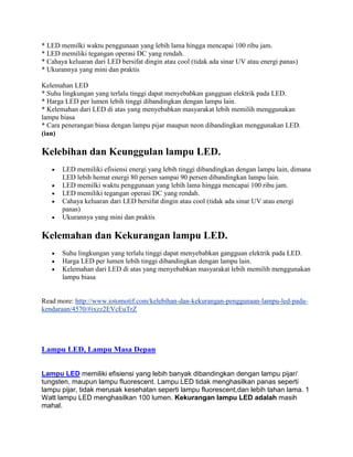 * LED memilki waktu penggunaan yang lebih lama hingga mencapai 100 ribu jam.
* LED memiliki tegangan operasi DC yang rendah.
* Cahaya keluaran dari LED bersifat dingin atau cool (tidak ada sinar UV atau energi panas)
* Ukurannya yang mini dan praktis

Kelemahan LED
* Suhu lingkungan yang terlalu tinggi dapat menyebabkan gangguan elektrik pada LED.
* Harga LED per lumen lebih tinggi dibandingkan dengan lampu lain.
* Kelemahan dari LED di atas yang menyebabkan masyarakat lebih memilih menggunakan
lampu biasa
* Cara penerangan biasa dengan lampu pijar maupun neon dibandingkan menggunakan LED.
(ian)

Kelebihan dan Keunggulan lampu LED.
       LED memiliki efisiensi energi yang lebih tinggi dibandingkan dengan lampu lain, dimana
       LED lebih hemat energi 80 persen sampai 90 persen dibandingkan lampu lain.
       LED memilki waktu penggunaan yang lebih lama hingga mencapai 100 ribu jam.
       LED memiliki tegangan operasi DC yang rendah.
       Cahaya keluaran dari LED bersifat dingin atau cool (tidak ada sinar UV atau energi
       panas)
       Ukurannya yang mini dan praktis

Kelemahan dan Kekurangan lampu LED.
       Suhu lingkungan yang terlalu tinggi dapat menyebabkan gangguan elektrik pada LED.
       Harga LED per lumen lebih tinggi dibandingkan dengan lampu lain.
       Kelemahan dari LED di atas yang menyebabkan masyarakat lebih memilih menggunakan
       lampu biasa


Read more: http://www.iotomotif.com/kelebihan-dan-kekurangan-penggunaan-lampu-led-pada-
kendaraan/4570/#ixzz2EVcEuTrZ




Lampu LED, Lampu Masa Depan


Lampu LED memiliki efisiensi yang lebih banyak dibandingkan dengan lampu pijar/
tungsten, maupun lampu fluorescent. Lampu LED tidak menghasilkan panas seperti
lampu pijar, tidak merusak kesehatan seperti lampu fluorescent,dan lebih tahan lama. 1
Watt lampu LED menghasilkan 100 lumen. Kekurangan lampu LED adalah masih
mahal.
 