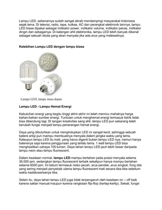 Lampu LED, sebenarnya sudah sangat akrab mendampingi masyarakat Indonesia
sejak lama. Di televisi, radio, tape, kulkas, AC dan perangkat elektronik lainnya, lampu
LED biasa dipakai sebagai indikator power, indikator volume, indikator panas, indikator
dingin dan sebagainya. Di kalangan ahli elektronika, lampu LED lebih banyak dikenal
sebagai sebuah dioda yang akan menyala jika ada arus yang melewatinya.


Kelebihan Lampu LED dengan lampu biasa




 Lampu LED, lampu masa depan

Lampu LED - Lampu Hemat Energi

Kebutuhan energi yang begitu tinggi akhir-akhir ini telah memicu mahalnya harga
bahan-bahan sumber energi. Tuntutan untuk menghemat energi termasuk listrik tidak
bisa dibendung lagi. Di tangan kreativitas sang ahli, lampu LED pun sekarang telah
berubah fungsi menjadi lampu penerangan hemat energi.

Daya yang dibutuhkan untuk menghidupkan LED ini sangat kecil, sehingga sebuah
batere arloji pun mampu membuatnya menyala dalam jangka waktu yang lama.
Kalaupun lampu LED itu mati, yang harus diganti bukan lampu LED nya, namun hanya
baterenya saja karena penggunaan yang terlalu lama. 1 watt lampu LED bisa
menghasilkan cahaya 100 lumen. Daya tahan lampu LED jauh lebih besar daripada
lampu neon atau lampu fluorescent.

Dalam keadaan normal, lampu LED mampu bertahan pada posisi menyala selama
36.000 jam, sedangkan lampu fluorescent terbaik sekalipun hanya mampu bertahan
selama 6000 jam. Ini belum termasuk risiko pecah, arus pendek, arus singkat, fong dsb
yang sering menjadi penyebab utama lampu fluorescent mati secara tiba-tiba sebelum
waktu kadaluwarsanya tiba.

Selain itu, daya tahan lampu LED juga tidak terpengaruh oleh keadaan on – off baik
karena saklar manual maupun karena rangkaian flip-flop (kerlap-kerlip). Sekali, fungsi
 