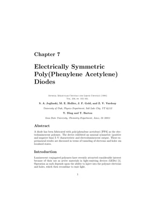 Chapter 7

Electrically Symmetric
Poly(Phenylene Acetylene)
Diodes
             Journal Molecular Crystals and Liquid Crystals (1994)
                              Vol. 256, pp. 555{561.

    S. A. Jeglinski, M. E. Hollier, J. F. Gold, and Z. V. Vardeny


        University of Utah, Physics Department, Salt Lake City, UT 84112


                          Y. Ding and T. Barton


          Iowa State University, Chemistry Department, Ames, IA 50011




Abstract
A diode has been fabricated with poly(phenylene acetylene) [PPA] as the elec-
troluminescent polymer. The device exhibited an unusual symmetric (positive
and negative bias) I{V characteristic and electroluminescent output. These ex-
perimental results are discussed in terms of tunneling of electrons and holes via
localized states.

Introduction
Luminescent conjugated polymers have recently attracted considerable interest
because of their use as active materials in light-emitting devices (LEDs) [1].
Operation as such depends upon the ability to inject into the polymer electrons
and holes, which then recombine to emit light.

                                        1
 