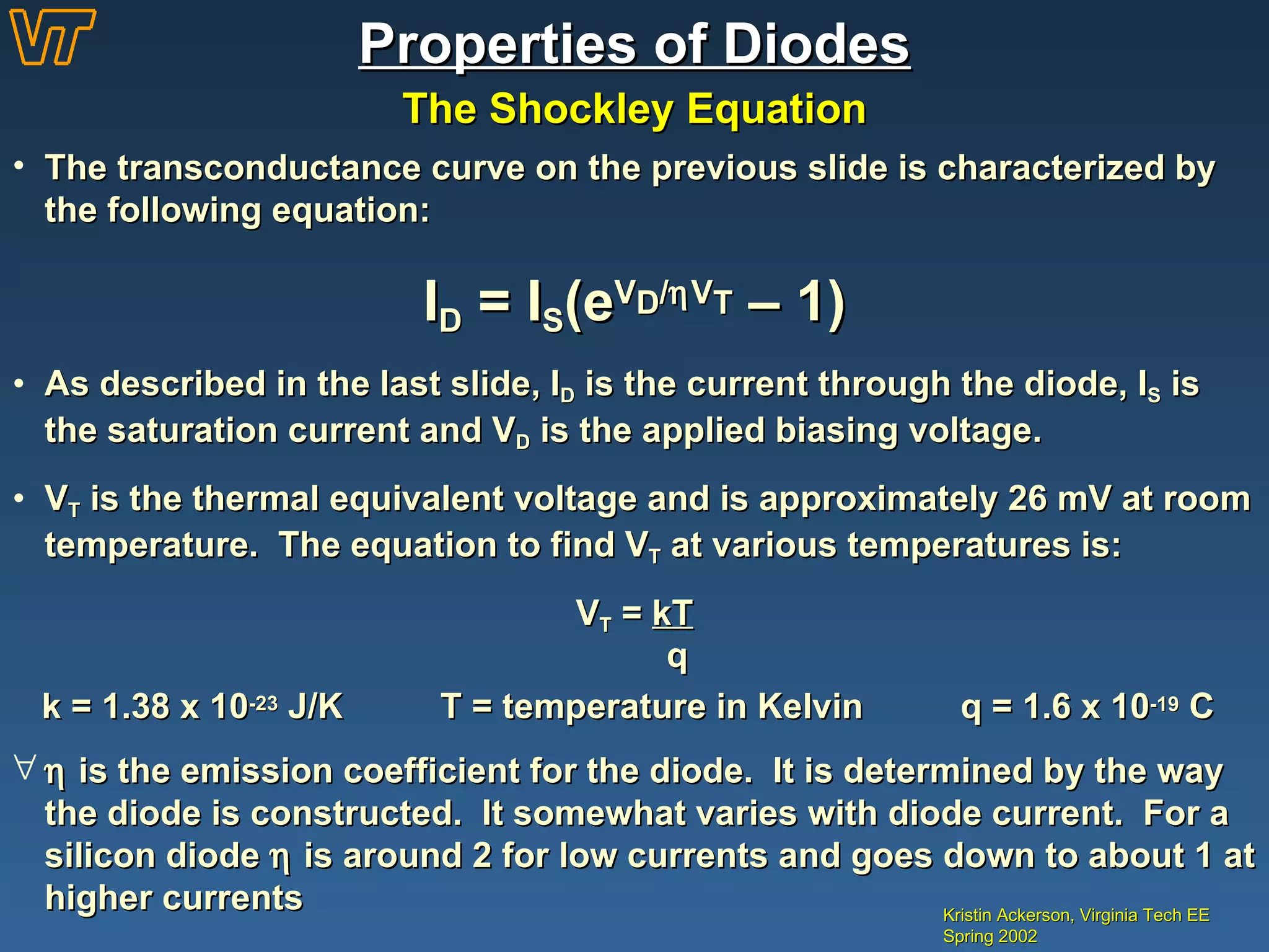Properties of Diodes The Shockley Equation Kristin Ackerson, Virginia Tech EE Spring 2002 The transconductance curve on the previous slide is characterized by the following equation: I D  = I S (e V D /  V T  – 1) As described in the last slide, I D  is the current through the diode, I S  is the saturation current and V D  is the applied biasing voltage. V T  is the thermal equivalent voltage and is approximately 26 mV at room temperature.  The equation to find V T  at various temperatures is: V T  =  kT   q k = 1.38 x 10 -23  J/K  T = temperature in Kelvin  q = 1.6 x 10 -19  C    is the emission coefficient for the diode.  It is determined by the way the diode is constructed.  It somewhat varies with diode current.  For a silicon diode    is around 2 for low currents and goes down to about 1 at higher currents 