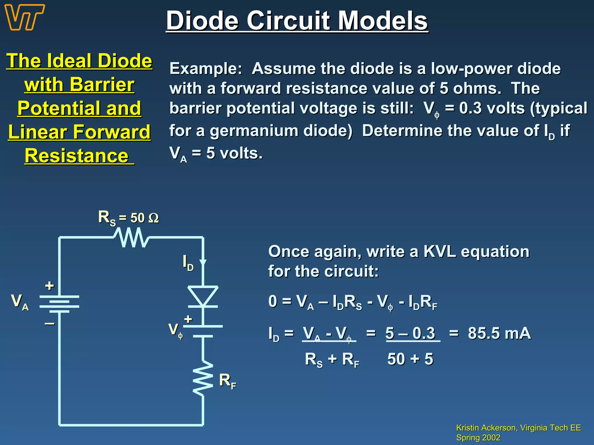 Diode Circuit Models The Ideal Diode with Barrier Potential and Linear Forward Resistance  Kristin Ackerson, Virginia Tech EE Spring 2002 Example:  Assume the diode is a low-power diode with a forward resistance value of 5 ohms.  The barrier potential voltage is still:  V   = 0.3 volts (typical for a germanium diode)  Determine the value of I D  if  V A  = 5 volts. + _ V A I D R S  = 50   V  + R F Once again, write a KVL equation for the circuit: 0 = V A  – I D R S  -  V   - I D R F I D  =  V A  - V    =  5 – 0.3  =  85.5 mA R S  + R F   50 + 5 