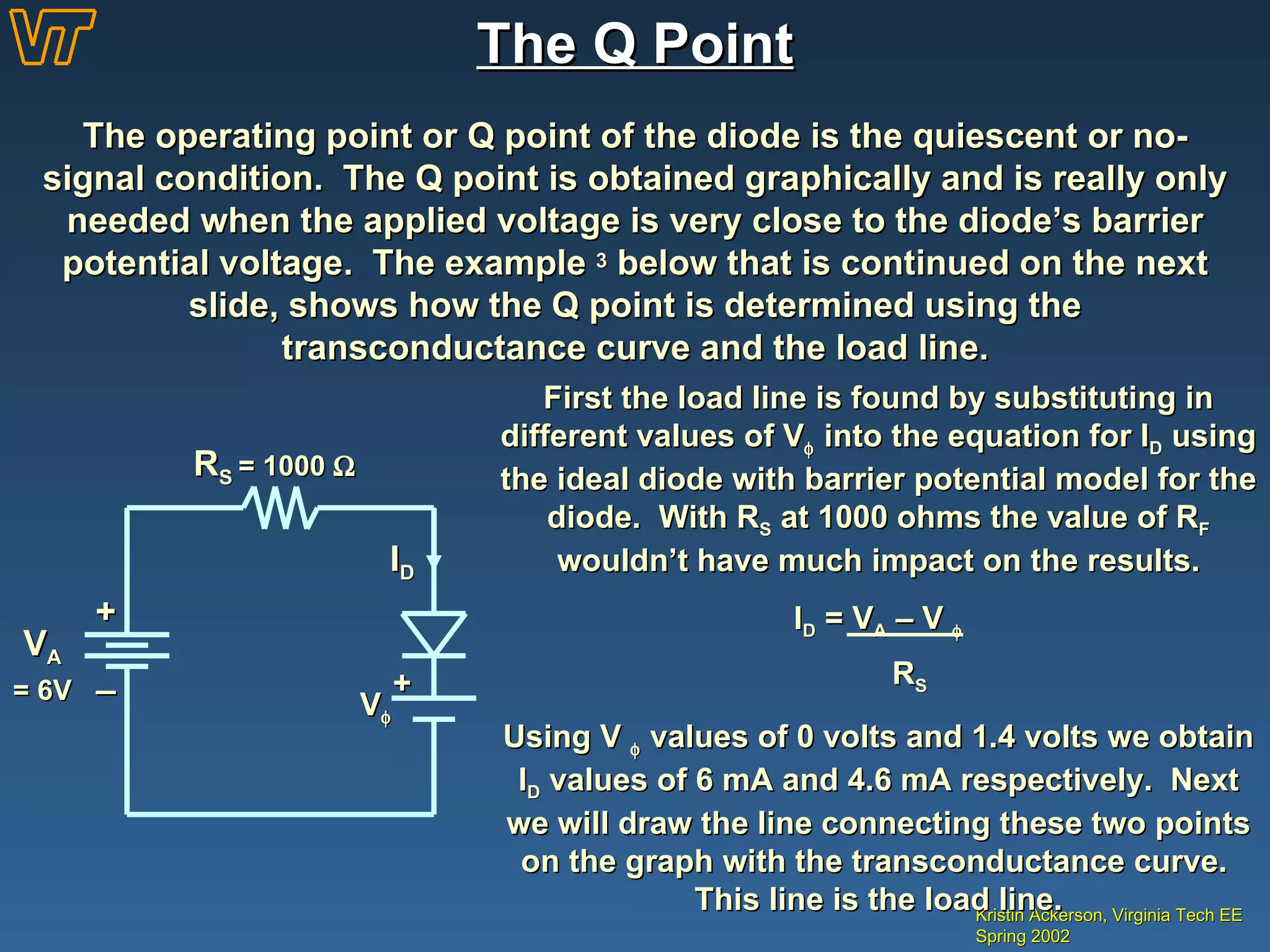 The Q Point Kristin Ackerson, Virginia Tech EE Spring 2002 The operating point or Q point of the diode is the quiescent or no-signal condition.  The Q point is obtained graphically and is really only needed when the applied voltage is very close to the diode’s barrier potential voltage.  The example  3  below that is continued on the next slide, shows how the Q point is determined using the transconductance curve and the load line. + _ V A = 6V I D R S  = 1000   V  + First the load line is found by substituting in different values of V   into the equation for I D  using the ideal diode with barrier potential model for the diode.  With R S  at 1000 ohms the value of R F  wouldn’t have much impact on the results. I D  = V A  – V   R S Using V    values of 0 volts and 1.4 volts we obtain I D  values of 6 mA and 4.6 mA respectively.  Next we will draw the line connecting these two points on the graph with the transconductance curve.  This line is the load line. 