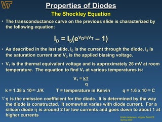 Properties of Diodes The Shockley Equation Kristin Ackerson, Virginia Tech EE Spring 2002 The transconductance curve on the previous slide is characterized by the following equation: I D  = I S (e V D /  V T  – 1) As described in the last slide, I D  is the current through the diode, I S  is the saturation current and V D  is the applied biasing voltage. V T  is the thermal equivalent voltage and is approximately 26 mV at room temperature.  The equation to find V T  at various temperatures is: V T  =  kT   q k = 1.38 x 10 -23  J/K  T = temperature in Kelvin  q = 1.6 x 10 -19  C    is the emission coefficient for the diode.  It is determined by the way the diode is constructed.  It somewhat varies with diode current.  For a silicon diode    is around 2 for low currents and goes down to about 1 at higher currents 