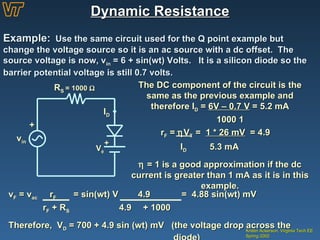 Dynamic Resistance Kristin Ackerson, Virginia Tech EE Spring 2002 Example:   Use the same circuit used for the Q point example but change the voltage source so it is an ac source with a dc offset.  The source voltage is now, v in  = 6 + sin(wt) Volts.  It is a silicon diode so the barrier potential voltage is still 0.7 volts. + v in I D R S  = 1000   V  + The DC component of the circuit is the same as the previous example and therefore I D  =  6V – 0.7 V  = 5.2 mA 1000     r F  =   V T  =  1 * 26 mV   = 4.9     I D  5.3 mA    = 1 is a good approximation if the dc current is greater than 1 mA as it is in this example. v F  = v ac   r F   = sin(wt) V  4.9     =  4.88 sin(wt) mV r F  + R S   4.9    + 1000   Therefore,  V D  = 700 + 4.9 sin (wt) mV  (the voltage drop across the    diode) 
