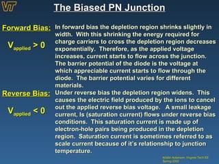 The Biased PN Junction Kristin Ackerson, Virginia Tech EE Spring 2002 Forward Bias: In forward bias the depletion region shrinks slightly in width.  With this shrinking the energy required for charge carriers to cross the depletion region decreases exponentially.  Therefore, as the applied voltage increases, current starts to flow across the junction.  The barrier potential of the diode is the voltage at which appreciable current starts to flow through the diode.  The barrier potential varies for different materials. Reverse Bias: Under reverse bias the depletion region widens.  This causes the electric field produced by the ions to cancel out the applied reverse bias voltage.  A small leakage current, Is (saturation current) flows under reverse bias conditions.  This saturation current is made up of electron-hole pairs being produced in the depletion region.  Saturation current is sometimes referred to as scale current because of it’s relationship to junction temperature. V applied  > 0 V applied  < 0 