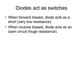 Diodes act as switches
• When forward biased, diode acts as a
  short (very low resistance).
• When reverse biased, diode acts as an
  open circuit (huge resistance).
 