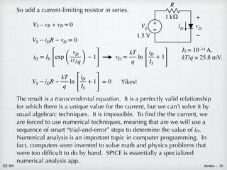 EE 201 diodes – 10
So add a current-limiting resistor in series.
IS = 10–14 A.
kT/q = 25.8 mV.
VS – vR + vD = 0
VS − iDR − vD = 0
iD = IS
[
exp
(
vD
kT/q)
− 1
]
vD =
kT
q
ln
[
iD
IS
+ 1
]
VS − iDR −
kT
q
ln
[
iD
IS
+ 1
]
= 0
The result is a transcendental equation. It is a perfectly valid relationship
for which there is a unique value for the current, but we can’t solve it by
usual algebraic techniques. It is impossible. To find the the current, we
are forced to use numerical techniques, meaning that are we will use a
sequence of smart “trial-and-error” steps to determine the value of iD.
Numerical analysis is an important topic in computer programming. In
fact, computers were invented to solve math and physics problems that
were too difficult to do by hand. SPICE is essentially a specialized
numerical analysis app.
Yikes!
+
–
VS
1.5 V
iD
–
+
vD
R
1 kΩ
 