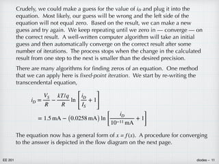 EE 201 diodes – 11
Crudely, we could make a guess for the value of iD and plug it into the
equation. Most likely, our guess will be wrong and the left side of the
equation will not equal zero. Based on the result, we can make a new
guess and try again. We keep repeating until we zero in — converge — on
the correct result. A well-written computer algorithm will take an initial
guess and then automatically converge on the correct result after some
number of iterations. The process stops when the change in the calculated
result from one step to the next is smaller than the desired precision.
There are many algorithms for finding zeros of an equation. One method
that we can apply here is fixed-point iteration. We start by re-writing the
transcendental equation,
iD =
VS
R
−
kT/q
R
ln
[
iD
IS
+ 1
]
= 1.5 mA − (0.0258 mA) ln
[
iD
10−11 mA
+ 1
]
The equation now has a general form of x = f (x). A procedure for converging
to the answer is depicted in the flow diagram on the next page.
 
