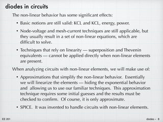 EE 201 diodes – 8
diodes in circuits
The non-linear behavior has some significant effects:
• Basic notions are still valid: KCL and KCL, energy, power.
• Node-voltage and mesh-current techniques are still applicable, but
they usually result in a set of non-linear equations, which are
difficult to solve.
• Techniques that rely on linearity — superposition and Thevenin
equivalents — cannot be applied directly when non-linear elements
are present.
When analyzing circuits with non-linear elements, we will make use of:
• Approximations that simplify the non-linear behavior. Essentially
we will linearize the elements — hiding the exponential behavior
and allowing us to use our familiar techniques. This approximation
technique requires some initial guesses and the results must be
checked to confirm. Of course, it is only approximate.
• SPICE. It was invented to handle circuits with non-linear elements.
 