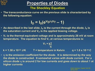 Properties of Diodes
The Shockley Equation
Kristin Ackerson, Virginia Tech EE
Spring 2002
• The transconductance curve on the previous slide is characterized by
the following equation:
ID = IS(eVD/VT – 1)
• As described in the last slide, ID is the current through the diode, IS is
the saturation current and VD is the applied biasing voltage.
• VT is the thermal equivalent voltage and is approximately 26 mV at room
temperature. The equation to find VT at various temperatures is:
VT = kT
q
k = 1.38 x 10-23 J/K T = temperature in Kelvin q = 1.6 x 10-19 C
•  is the emission coefficient for the diode. It is determined by the way
the diode is constructed. It somewhat varies with diode current. For a
silicon diode  is around 2 for low currents and goes down to about 1 at
higher currents
 