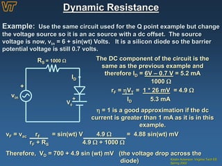 Dynamic Resistance
Kristin Ackerson, Virginia Tech EE
Spring 2002
Example: Use the same circuit used for the Q point example but change
the voltage source so it is an ac source with a dc offset. The source
voltage is now, vin = 6 + sin(wt) Volts. It is a silicon diode so the barrier
potential voltage is still 0.7 volts.
+
vin
ID
RS = 1000 
V
+
The DC component of the circuit is the
same as the previous example and
therefore ID = 6V – 0.7 V = 5.2 mA
1000 
rF = VT = 1 * 26 mV = 4.9 
ID 5.3 mA
 = 1 is a good approximation if the dc
current is greater than 1 mA as it is in this
example.
vF = vac rF = sin(wt) V 4.9  = 4.88 sin(wt) mV
rF + RS 4.9  + 1000 
Therefore, VD = 700 + 4.9 sin (wt) mV (the voltage drop across the
diode)
 