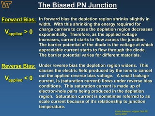 The Biased PN Junction
Kristin Ackerson, Virginia Tech EE
Spring 2002
Forward Bias: In forward bias the depletion region shrinks slightly in
width. With this shrinking the energy required for
charge carriers to cross the depletion region decreases
exponentially. Therefore, as the applied voltage
increases, current starts to flow across the junction.
The barrier potential of the diode is the voltage at which
appreciable current starts to flow through the diode.
The barrier potential varies for different materials.
Reverse Bias: Under reverse bias the depletion region widens. This
causes the electric field produced by the ions to cancel
out the applied reverse bias voltage. A small leakage
current, Is (saturation current) flows under reverse bias
conditions. This saturation current is made up of
electron-hole pairs being produced in the depletion
region. Saturation current is sometimes referred to as
scale current because of it’s relationship to junction
temperature.
Vapplied > 0
Vapplied < 0
 