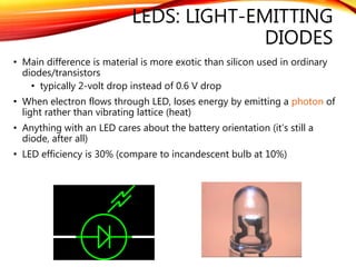 LEDS: LIGHT-EMITTING
DIODES
• Main difference is material is more exotic than silicon used in ordinary
diodes/transistors
• typically 2-volt drop instead of 0.6 V drop
• When electron flows through LED, loses energy by emitting a photon of
light rather than vibrating lattice (heat)
• Anything with an LED cares about the battery orientation (it’s still a
diode, after all)
• LED efficiency is 30% (compare to incandescent bulb at 10%)
4
 