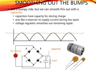 SMOOTHING OUT THE BUMPS
• Still a bumpy ride, but we can smooth this out with a
capacitor
• capacitors have capacity for storing charge
• acts like a reservoir to supply current during low spots
• voltage regulator smoothes out remaining ripple
7
A
C
B
D
AC source
load
capacitor
 