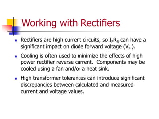 Working with Rectifiers
 Rectifiers are high current circuits, so IFRB can have a
significant impact on diode forward voltage (VF ).
 Cooling is often used to minimize the effects of high
power rectifier reverse current. Components may be
cooled using a fan and/or a heat sink.
 High transformer tolerances can introduce significant
discrepancies between calculated and measured
current and voltage values.
 