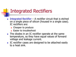 Integrated Rectifiers
 Integrated Rectifier – A rectifier circuit that is etched
on a single piece of silicon (housed in a single case).
IC rectifiers are:
 Cheaper to produce
 Easier to troubleshoot
 The diodes in an IC rectifier operate at the same
temperature, so they have equal values of forward
voltage and leakage current.
 IC rectifier cases are designed to be attached easily
to a heat sink.
 