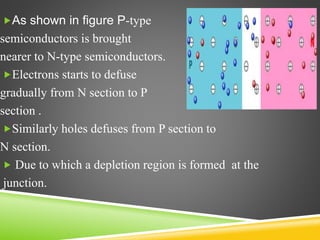 As shown in figure P-type
semiconductors is brought
nearer to N-type semiconductors.
Electrons starts to defuse
gradually from N section to P
section .
Similarly holes defuses from P section to
N section.
 Due to which a depletion region is formed at the
junction.
 