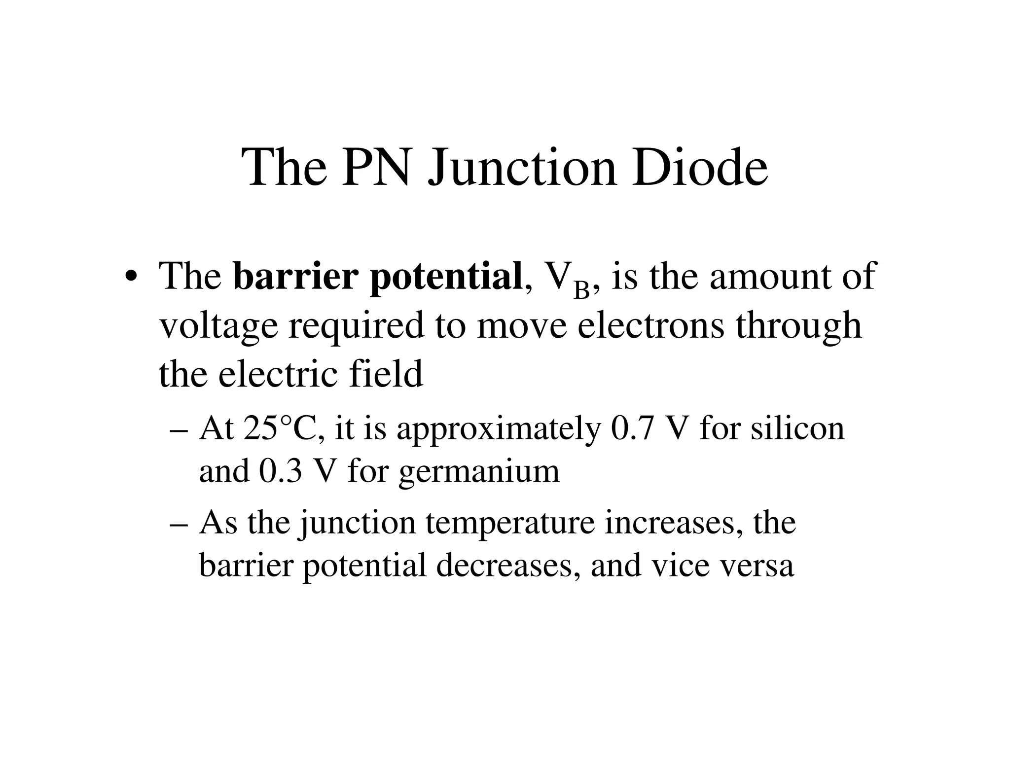 The PN Junction Diode
• The barrier potential, VB, is the amount of
voltage required to move electrons through
the electric fieldthe electric field
– At 25°C, it is approximately 0.7 V for silicon
and 0.3 V for germanium
– As the junction temperature increases, the
barrier potential decreases, and vice versa
 