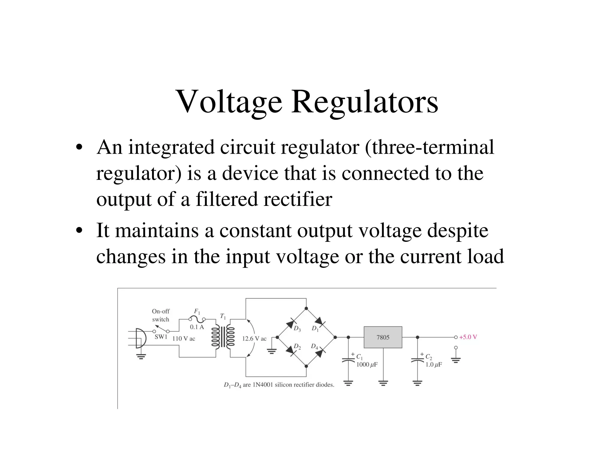 Voltage Regulators
• An integrated circuit regulator (three-terminal
regulator) is a device that is connected to the
output of a filtered rectifier
• It maintains a constant output voltage despite• It maintains a constant output voltage despite
changes in the input voltage or the current load
 