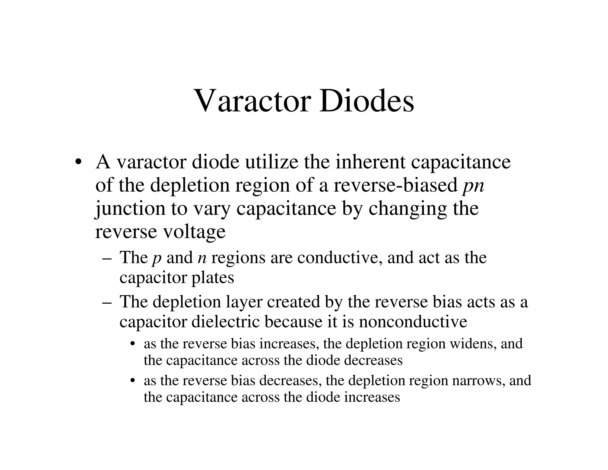 Varactor Diodes
• A varactor diode utilize the inherent capacitance
of the depletion region of a reverse-biased pn
junction to vary capacitance by changing the
reverse voltagereverse voltage
– The p and n regions are conductive, and act as the
capacitor plates
– The depletion layer created by the reverse bias acts as a
capacitor dielectric because it is nonconductive
• as the reverse bias increases, the depletion region widens, and
the capacitance across the diode decreases
• as the reverse bias decreases, the depletion region narrows, and
the capacitance across the diode increases
 