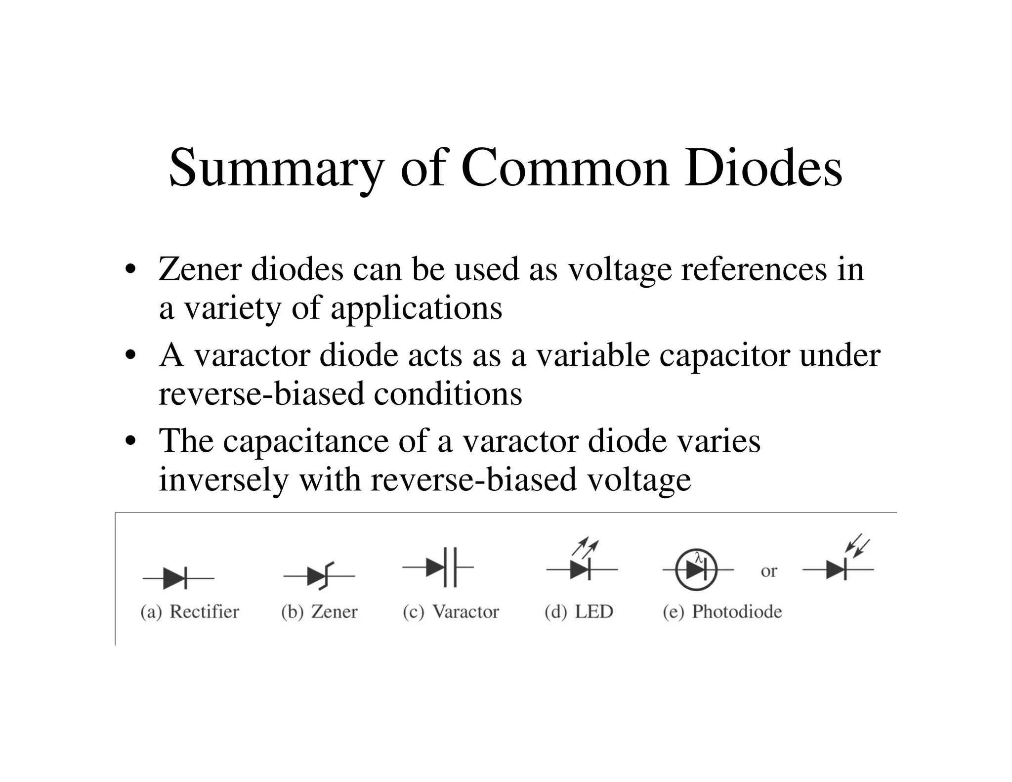 Summary of Common Diodes
• Zener diodes can be used as voltage references in
a variety of applications
• A varactor diode acts as a variable capacitor under
reverse-biased conditionsreverse-biased conditions
• The capacitance of a varactor diode varies
inversely with reverse-biased voltage
 