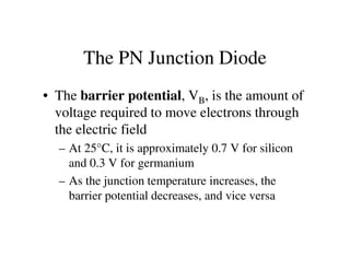 The PN Junction Diode
• The barrier potential, VB, is the amount of
voltage required to move electrons through
the electric fieldthe electric field
– At 25°C, it is approximately 0.7 V for silicon
and 0.3 V for germanium
– As the junction temperature increases, the
barrier potential decreases, and vice versa
 