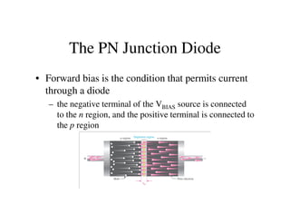 The PN Junction Diode
• Forward bias is the condition that permits current
through a diode
– the negative terminal of the VBIAS source is connected
to the n region, and the positive terminal is connected toto the n region, and the positive terminal is connected to
the p region
 