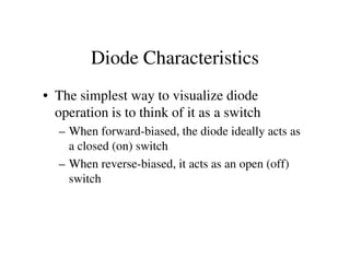 Diode Characteristics
• The simplest way to visualize diode
operation is to think of it as a switch
– When forward-biased, the diode ideally acts as– When forward-biased, the diode ideally acts as
a closed (on) switch
– When reverse-biased, it acts as an open (off)
switch
 