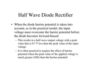 Half Wave Diode Rectifier
• When the diode barrier potential is taken into
account, as in the practical model, the input
voltage must overcome the barrier potential before
the diode becomes forward-biasedthe diode becomes forward-biased
– This results in a half-wave output voltage with a peak
value that is 0.7 V less than the peak value of the input
voltage
– It is often practical to neglect the effect of barrier
potential when the peak value of the applied voltage is
much greater (10X) than the barrier potential
 