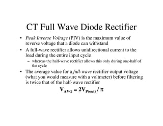 CT Full Wave Diode Rectifier
• Peak Inverse Voltage (PIV) is the maximum value of
reverse voltage that a diode can withstand
• A full-wave rectifier allows unidirectional current to the
load during the entire input cycle
– whereas the half-wave rectifier allows this only during one-half of– whereas the half-wave rectifier allows this only during one-half of
the cycle
• The average value for a full-wave rectifier output voltage
(what you would measure with a voltmeter) before filtering
is twice that of the half-wave rectifier
VAVG = 2VP(out) / ππππ
 