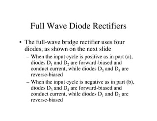 Full Wave Diode Rectifiers
• The full-wave bridge rectifier uses four
diodes, as shown on the next slide
– When the input cycle is positive as in part (a),
diodes D and D are forward-biased anddiodes D1 and D2 are forward-biased and
conduct current, while diodes D3 and D4 are
reverse-biased
– When the input cycle is negative as in part (b),
diodes D3 and D4 are forward-biased and
conduct current, while diodes D1 and D2 are
reverse-biased
 